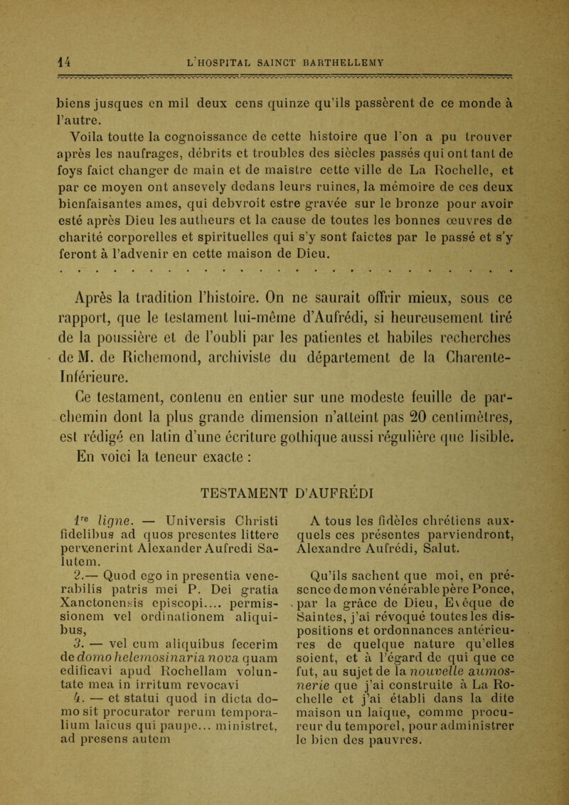 biens jusques en mil deux cens quinze qu’ils passèrent de ce monde à l’autre. Voila toutte la cognoissance de cette histoire que l’on a pu trouver après les naufrages, débrits et troubles des siècles passés qui ont tant de foys faict changer de main et de maistre cette ville de La Rochelle, et par ce moyen ont ansevely dedans leurs ruines, la mémoire de ces deux bienfaisantes âmes, qui debvroit estre gravée sur le bronze pour avoir esté après Dieu les autheurs et la cause de toutes les bonnes œuvres de charité corporelles et spirituelles qui s’y sont faictes par le passé et s’y feront à l’advenir en cette maison de Dieu. Après la tradition l’histoire. On ne saurait offrir mieux, sous ce rapport, que le testament lui-même d’Aufrédi, si heureusement tiré de la poussière et de l’oubli par les patientes et habiles recherches de M. de Richemond, archiviste du département de la Charente- Inférieure. Ce testament, contenu en entier sur une modeste feuille de par- chemin dont la plus grande dimension n’atteint pas 20 centimètres, est rédigé en latin d’une écriture gothique aussi régulière que lisible. En voici la teneur exacte : TESTAMENT D’AUFRÉDI l® ligne. — Universis Ohristi fidelibus ad quos présentés littere perv.enerint Alexander Aufredi Sa- inte m. 2. — Quod ego in presentia vene- rabilis patris mei P. Dei gratia Xanctonensis episcopi.... permis- sionem vel ordinationem aliqui- bus, 3. — vel cum aliquibus fecerim de domo heleinosinarianova quam edificavi apud Rochellam volun- tate mea in irritum revocavi 4. — et statui quod in dicta do- mo sit procurator reruni tempora- lium laïeus qui paupc... ministret, ad presens autem A tous les fidèles chrétiens aux- quels ces présentes parviendront, Alexandre Aufrédi, Salut. Qu’ils sachent que moi, en pré- sence démon vénérable père Ponce, par la grâce de Dieu, Evêque de Saintes, j’ai révoqué toutes les dis- positions et ordonnances antérieu- res de quelque nature qu’elles soient, et à l’égard de qui que ce fut, au sujet de la nouvelle aumos- nerie que j’ai construite à La Ro- chelle et j’ai établi dans la dite maison un laïque, comme procu- reur du temporel, pour administrer le bien des pauvres.