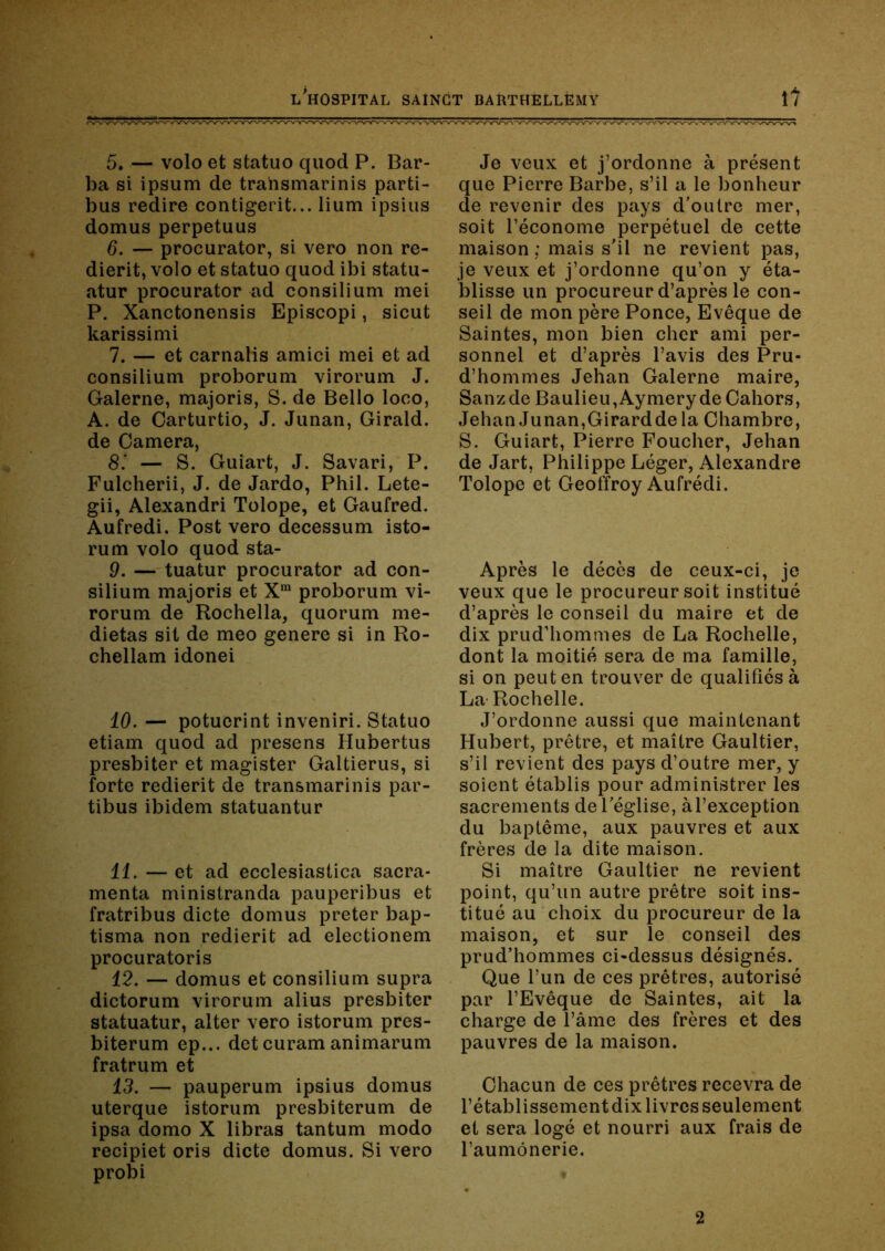 5. — volo et statue quod P. Bar- ba si ipsum de trahsmarinis parti- bus redire contigerit... lium ipsius domus perpetuus 6. — procurator, si vero non re- dierit, volo et statue quod ibi statu- atur procurator ad consilium mei P. Xanctonensis Episcopi, sicut karissimi 7. — et carnatis amici mei et ad consilium proborum virorum J. Galerne, majoris, S. de Belle loco, A. de Oarturtio, J. Junan, Girald. de Caméra, 8'. — S. Guîart, J. Savari, P. Fulcherii, J. de Jardo, Phil. Lete- gii, Alexandri Tolope, et Gaufred. Aufredi. Post vero decessum isto- rum volo quod sta- 9. — tuatur procurator ad con- silium majoris et X™ proborum vi- rorum de Rochella, quorum me- dietas sit de meo genere si in Ro- chellam idonei 10. — potuerint inveniri. Statue etiam quod ad presens Hubertus presbiter et magister Galtierus, si forte redierit de transmarinis par- tibus ibidem statuantur 11. — et ad ecclesiastica sacra- menta ministranda pauperibus et fratribus dicte domus prêter bap- tisma non redierit ad electionem procuratoris 12. — domus et consilium supra dictorum virorum alius presbiter statuatur, alter vero istorum pres- biterum ep... det curam animarum fratrum et 13. — pauperum ipsius domus uterque istorum presbiterum de ipsa domo X libras tantum modo recipiet oris dicte domus. Si vero probi Je veux et j’ordonne à présent que Pierre Barbe, s’il a le bonheur de revenir des pays d’outre mer, soit l’économe perpétuel de cette maison ; mais s'il ne revient pas, je veux et j’ordonne qu’on y éta- blisse un procureur d’après le con- seil de mon père Ponce, Evêque de Saintes, mon bien cher ami per- sonnel et d’après l’avis des Pru- d’hommes Jehan Galerne maire, Sanzde Baulieu,AymerydeOahors, Jehan Junan,Girard de la Chambre, S. Guiart, Pierre Foucher, Jehan de Jart, Philippe Léger, Alexandre Tolope et Geoffroy Aufrédi. Après le décès de ceux-ci, je veux que le procureur soit institué d’après le conseil du maire et de dix prud’hommes de La Rochelle, dont la moitié sera de ma famille, si on peut en trouver de qualifiés à La- Rochelle. J’ordonne aussi que maintenant Hubert, prêtre, et maître Gaultier, s’il revient des pays d’outre mer, y soient établis pour administrer les sacrements de l'église, àl’exception du baptême, aux pauvres et aux frères de la dite maison. Si maître Gaultier ne revient point, qu’un autre prêtre soit ins- titué au choix du procureur de la maison, et sur le conseil des prud’hommes ci-dessus désignés. Que l’un de ces prêtres, autorisé par l’Evêque de Saintes, ait la charge de l’âme des frères et des pauvres de la maison. Chacun de ces prêtres recevra de rétablissement dix livres seulement et sera logé et nourri aux frais de l’aumônerie. 2