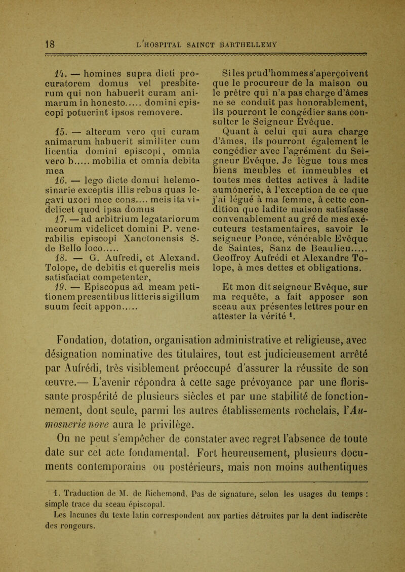 44. — homines supra dicti pro- curatorem domus vel presbite- rum qui non habuerit curam ani- marum in honesto domini epis- copi potuerint ipsos removere. 45. — alterum vero qui curam animarum habuerit sirniliter cuni licentia domini episcopi, omnia vero b mobilia et omnia débita mea 16. — lego dicte domui helemo- sinarie exceptis illis rebus quas le- gavi uxori mee cons.... meisitavi- delicet quod ipsa domus 47. —ad arbitrium legatariorum meorum videlicet domini P. vene* rabilis episcopi Xanctonensis S. de Bello loco 18. — G. Aufredi, et Alexand. Tolope, de debitis etquerelis meis satisfaciat competenter, 19. — Episcopus ad meam peti- tionem presentibus litteris sigillum suum fecit appon Si les prud’hommes s'aperçoivent que le procureur de la maison ou le prêtre qui n’a pas charge d’âmes ne se conduit pas honorablement, ils pourront le congédier sans con- sulter le Seigneur Evêque. Quant à celui qui aura charge d’âmes, ils pourront également le congédier avec l’agrément du Sei- gneur Evêque. Je lègue tous mes biens meubles et immeubles et toutes mes dettes actives à ladite aumônerie, à l’exception de ce que j’ai légué à ma femme, à cette con- dition que ladite maison satisfasse convenablement au gré de mes exé- cuteurs testamentaires, savoir le seigneur Ponce, vénérable Evêque de Saintes, Sanz de Beaulieu Geoffroy Aufrédi et Alexandre To- lope, à mes dettes et obligations. Et mon dit seigneur Evêque, sur ma requête, a fait apposer son sceau aux présentes lettres pour en attester la vérité Fondation, dotation, organisation administrative et religieuse, avec désignation nominative des titulaires, tout est judicieusement arrêté par Aufrédi, très visiblement préoccupé d’assurer la réussite de son œuvre.— L’avenir répondra à cette sage prévoyance par une floris- sante prospérité de plusieurs siècles et par une stabilité de fonction- nement, dont seule, parmi les autres établissements rochelais, VAu- mosnerie nove aura le privilège. On ne peut s’empêcher de constater avec regret l’absence de toute date sur cet acte fondamental. Fort heureusement, plusieurs docu- ments contemporains ou postérieurs, mais non moins authentiques 1. Traduction de M. de Uichemond. Pas de signature, selon les usages du temps : simple trace du sceau épiscopal. Les lacunes du texte latin correspondent aux parties détruites par la dent indiscrète des rongeurs.