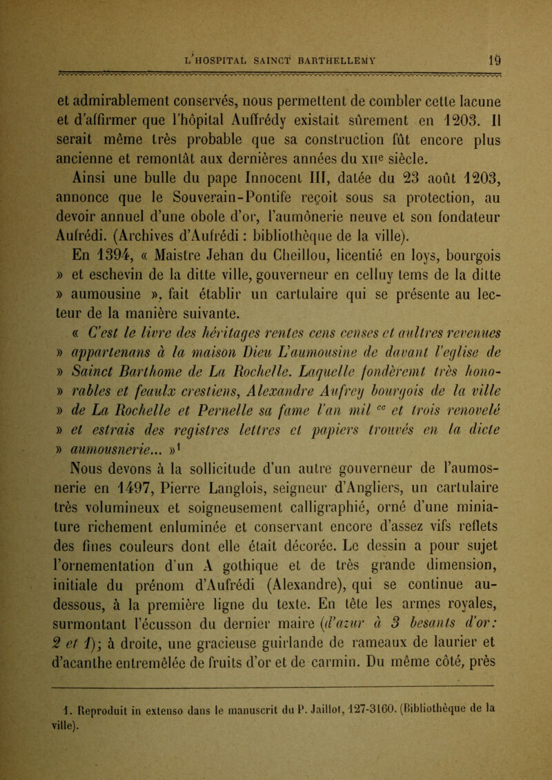 et admirablement conservés, nous permettent de combler cette lacune et d’affirmer que l’hôpital Aufïrédy existait sûrement en 1203. 11 serait même très probable que sa construction fût encore plus ancienne et remontât aux dernières années du xn^ siècle. Ainsi une bulle du pape Innocent III, datée du 23 août 1203, annonce que le Souverain-Pontife reçoit sous sa protection, au devoir annuel d’une obole d’or, l’aumônerie neuve et son fondateur Aufrédi. (Archives d’Aufrédi : bibliothèque de la ville). En 1394, « Maistre Jehan du Cheillou, licentié en loys, bourgois » et eschevin de la ditte ville, gouverneur en celluy tems de la ditte » aumousine fait établir un cartulaire qui se présente au lec- teur de la manière suivante. « Cest le livre des héritages rentes cens censes et aultres revenues » appartenans à la maison Dieu Laumousine de davant Veglise de » Sainct Barthome de La Rochelle. Laquelle fondèrcmt très hono- » râbles et feaulx crestiens, Alexandre Aufrey bourgois de la ville y> de La Rochelle et Pernelle sa famé Van mil et trois renovelé » et estrais des registres lettres et papiers trouvés en la dicte » aumousnerie... Nous devons à la sollicitude d’un autre gouverneur de l’aumos- nerie en 1497, Pierre Langlois, seigneur d’Angliers, un cartulaire très volumineux et soigneusement calligraphié, orné d’une minia- ture richement enluminée et conservant encore d’assez vifs reflets des fines couleurs dont elle était décorée. Le dessin a pour sujet l’ornementation d’un A gothique et de très grande dimension, initiale du prénom d’Aufrédi (Alexandre), qui se continue au- dessous, à la première ligne du texte. En tête les armes royales, surmontant l’écusson du dernier maire {d'azur à 3 besants d'or: 2 et i); h droite, une gracieuse guirlande de rameaux de laurier et d’acanthe entremêlée de fruits d’or et de carmin. Du même côté, près 1. Reproduit in extenso dans le manuscrit du P. Jaillot, 127-3160. (Bibliothèque de la ville).