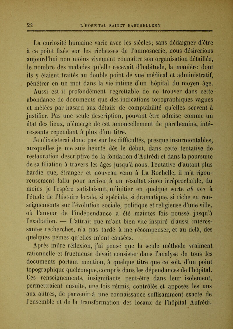 La curiosité humaine varie avec les siècles; sans dédaigner d’être à ce point fixés sur les richesses de faumosnerie, nous désirerions aujourd’hui non moins vivement connaître son organisation détaillée, le nombre des malades qu’elle recevait d’habitude, la manière dont ils y étaient traités au double point de vue médical et administratif, pénétrer en un mot dans la vie intime d’un hôpital du moyen âge. Aussi est-il profondément regrettable de ne trouver dans cette abondance de documents que des indications topographiques vagues et mêlées par hasard aux détails de comptabilité qu’elles servent à justifier. Pas une seule description, pouvant être admise comme un état des lieux, n’émerge de cet amoncellement de parchemins, inté- ressants cependant à plus d’un titre. Je n’insisterai donc pas sur les difficultés, presque insurmontables, auxquelles je me suis heurté dès le début, dans cette tentative de restauration descriptive de la fondation d’Aufrédi et dans la poursuite de sa filiation à travers les âges jusqu’à nous. Tentative d’autant plus hardie que, étranger et nouveau venu à La Rochelle, il m’a rigou- reusement fallu pour arriver à un résultat sinon irréprochable, du moins je fespère satisfaisant, m’initier en quelque sorte ab ovo à l’étude de l’histoire locale, si spéciale, si dramatique, si riche en ren- seignements sur l’évolution sociale, politique et religieuse d’une ville, où l’amour de l’indépendance a été maintes fois poussé jusqu’à l’exaltation. — L’attrait que m’ont bien vite inspiré d’aussi intéres- santes recherches, n’a pas tardé à me récompenser, et au-delà, des quelques peines qu’elles m’ont causées. Après mûre réflexion, j’ai pensé que la seule méthode vraiment rationnelle et fructueuse devait consister dans l’analyse de tous les documents portant mention, à quelque titre que ce soit, d’un point topographique quelconque,compris dans les dépendances de l’hôpital. Ces renseignements, insignifiants peut-être dans leur isolement, permettraient ensuite, une fois réunis, contrôlés et apposés les uns aux autres, de parvenir-à une connaissance suffisamment exacte de l’ensemble et de la transformation des locaux de l’hôpital Aufrédi.