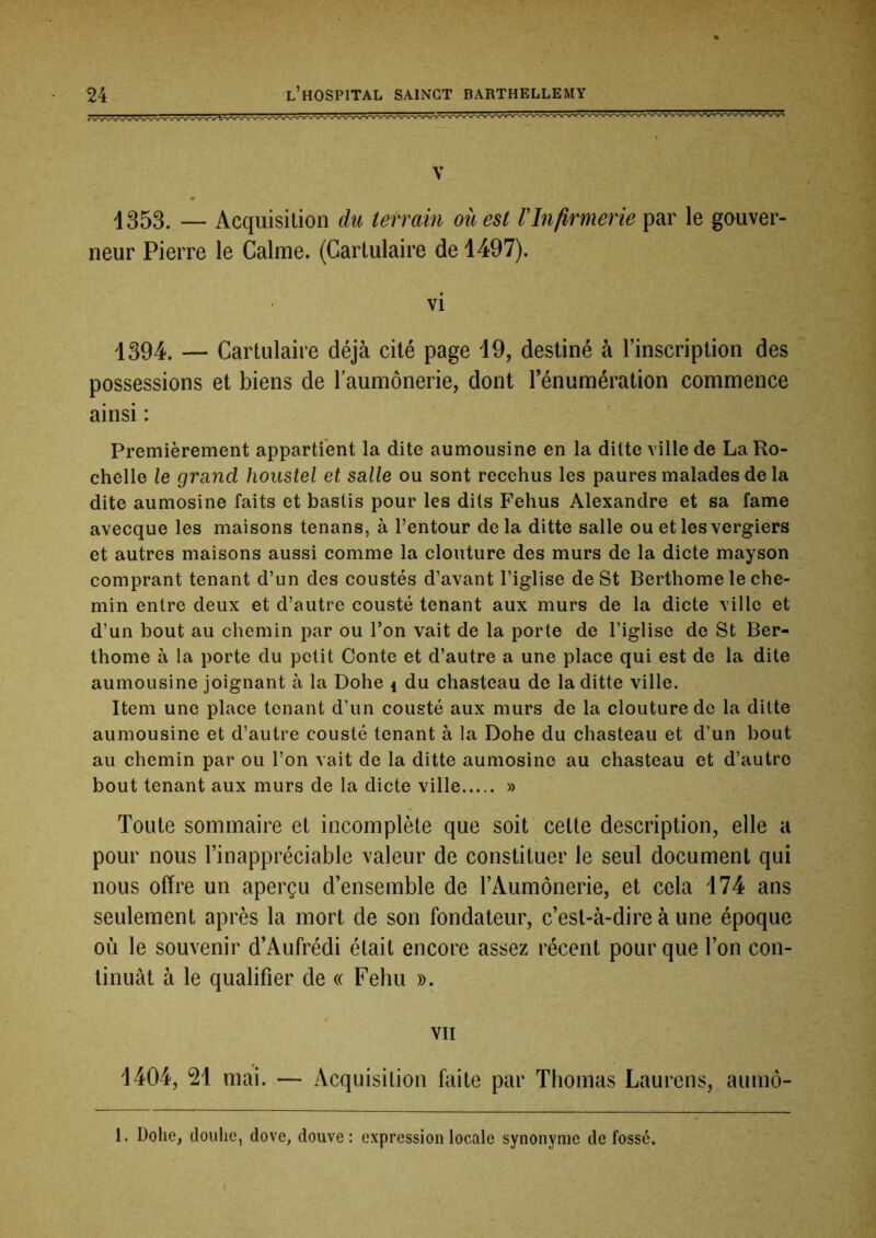 V 1353. — Acquisition du terrain ouest VInfirmerie par le gouver- neur Pierre le Calme. (Cartulaire de 1497). vi 1394. — Cartulaire déjà cité page 19, destiné à l’inscription des possessions et biens de l’aumônerie, dont l’énumération commence ainsi : Premièrement appartient la dite aumousine en la ditte ville de La Ro- chelle le grand houstel et salle ou sont recchus les paures malades de la dite aumosine faits et bastis pour les dits Fehus Alexandre et sa famé avecque les maisons tenans, à l’entour delà ditte salle ou etlesvergiers et autres maisons aussi comme la clouture des murs de la dicte mayson comprant tenant d’un des coustés d’avant l’iglise de St Berthome le che- min entre deux et d’autre cousté tenant aux murs de la dicte ville et d’un bout au chemin par ou Ton vait de la porte de Tiglise de St Ber- thome à la porte du petit Conte et d’autre a une place qui est de la dite aumousine joignant à la Dohe i du chasteau de la ditte ville. Item une place tenant d’un cousté aux murs de la clouture de la ditte aumousine et d’autre cousté tenant à la Dohe du chasteau et d’un bout au chemin par ou l’on vait de la ditte aumosine au chasteau et d’autre bout tenant aux murs de la dicte ville » Toute sommaire et incomplète que soit cette description, elle a pour nous l’inappréciable valeur de constituer le seul document qui nous offre un aperçu d’ensemble de l’Aumônerie, et cela i74 ans seulement après la mort de son fondateur, c’est-à-dire à une époque où le souvenir d’Aufrédi était encore assez récent pour que l’on con- tinuât à le qualifier de « Fehu ». VII 1404, 21 mai. — Acquisition faite par Thomas Laurens, aumô- 1. Dohe, doulie, dove, douve: expression locale synonyme de fossé.