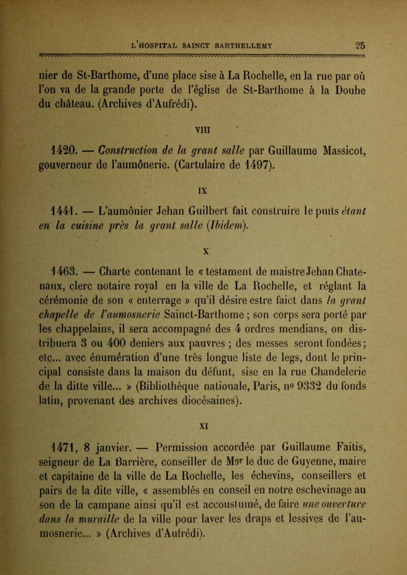 nier de St-Barthome, d’une place sise à La Rochelle, en la rue par où l’on va de la grande porte de l’église de St-Barthome à la Douhe du château. (Archives d’Aufrédi). VIII 1420. — Construction de la grant salle par Guillaume Massicot, gouverneur de l’aumônerie. (Cartulaire de 1497). - : IX 1441. — L’aumônier Jehan Guilbert fait construire \q étant en la cuisine près la grant salle {Ibidem). X 1463. — Charte contenant le «testament de maistreJehanChate- naux, clerc notaire royal en la ville de La Rochelle, et réglant la cérémonie de son « enterrage » qu’il désire estre faict dans la grant chapelle de Vaumosnerie Sainct-Barlhome ; son corps sera porté par les chappelains, il sera accompagné des 4 ordres mendians, on dis- tribuera 3 ou 400 deniers aux pauvres ; des messes seront fondées; etc... avec énumération d’une très longue liste de legs, dont le prin- cipal consiste dans la maison du défunt, sise en la rue Chandelerie de la ditte ville... » (Bibliothèque nationale, Paris, n» 9332 du fonds latin, provenant des archives diocésaines). XI 1471, 8 janvier. — Permission accordée par Guillaume Faitis, seigneur de La Barrière, conseiller de Mo»* le duc de Guyenne, maire et capitaine de la ville de La Rochelle, les échevins, conseillers et pairs de la dite ville, « assemblés en conseil en notre eschevinage au son de la campane ainsi qu’il est accouslumé, de faire une ouverture dans la muraille de la ville pour laver les draps et lessives de l’au- mosnerie... » (Archives d’Aufrédi).