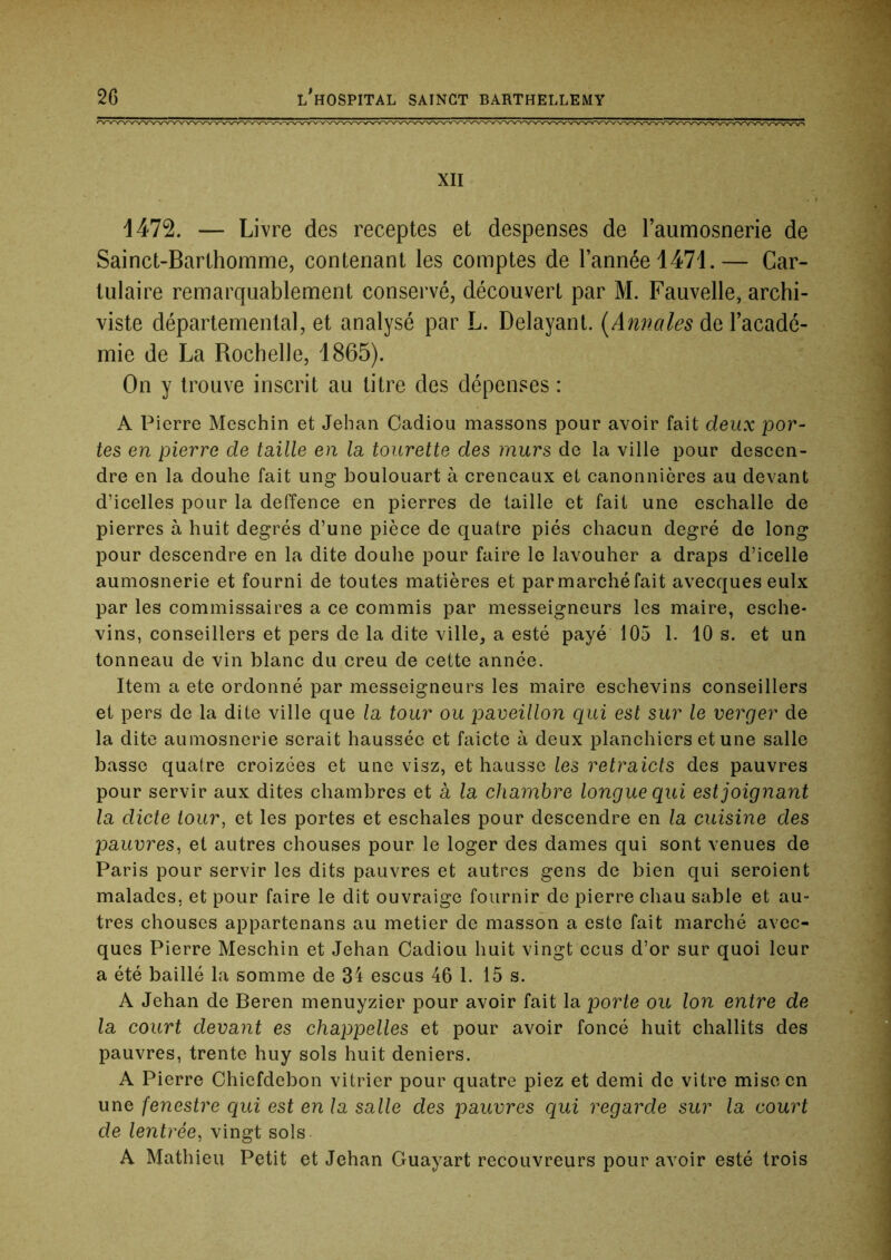 XII 1472. — Livre des receptes et despenses de l’aumosnerie de Sainct-Barihomme, contenant les comptes de l’année 1471.— Car- lulaire remarquablement conservé, découvert par M. Fauvelle, archi- viste départemental, et analysé par L. Délayant. {Annales de l’acadé- mie de La Rochelle, 1865). On y trouve inscrit au titre des dépenses : A Pierre Meschin et Jehan Gadiou massons pour avoir fait deux por- tes en pierre de taille en la tourette des murs de la ville pour descen- dre en la douhe fait ung boulouart à créneaux et canonnières au devant d’icelles pour la deffence en pierres de taille et fait une eschalle de pierres à huit degrés d’une pièce de quatre piés chacun degré de long pour descendre en la dite douhe pour faire le lavouher a draps d’icelle aumosnerie et fourni de toutes matières et parmarchéfait avecques eulx par les commissaires a ce commis par messeigneurs les maire, esche- vins, conseillers et pers de la dite ville, a esté payé 105 1. 10 s. et un tonneau de vin blanc du creu de cette année. Item a ete ordonné par messeigneurs les maire eschevins conseillers et pers de la dite ville que la tour ou paveillon qui est sur le verger de la dite aumosnerie serait haussée et faicte à deux planchiers et une salle basse quatre croizées et une visz, et hausse les retraicts des pauvres pour servir aux dites chambres et à la chambre longue qui est joignant la dicte tour, et les portes et eschales pour descendre en la cuisine des pauvres, et autres chouses pour le loger des dames qui sont venues de Paris pour servir les dits pauvres et autres gens de bien qui seroient malades, et pour faire le dit ouvraige fournir de pierre chau sable et au- tres chouses appartenans au metier de masson a este fait marché avec- ques Pierre Meschin et Jehan Gadiou huit vingt ccus d’or sur quoi leur a été baillé la somme de 34 escus 46 1. 15 s. A Jehan de Beren menuyzier pour avoir fait la porte ou Ion entre de la court devant es chappelles et pour avoir foncé huit challits des pauvres, trente huy sols huit deniers. A Pierre Ghiefdebon vitrier pour quatre piez et demi de vitre mise en une fenestre qui est en la salle des pauvres qui regarde sur la court de lentrée, vingt sols A Mathieu Petit et Jehan Guayart recouvreurs pour avoir esté trois