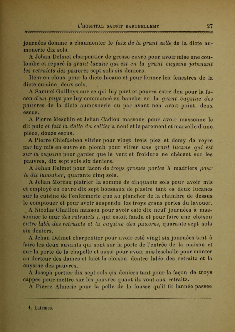 journées domine a chaumenter le faix de la grant salle de la dicte au- mônerie dix sols. A Jehan Delmet charpentier de grosse euvre pour avoir mise une cou- lombe et réparé la grant lucane qui est en la grant cuysine joinnant les retraicts des pauvres sept sols six deniers. Item en clous pour la dicte lucane et pour fermer les fenestres de la dicte cuisine, deux sols. A Samuel Guilloys sur ce qui luy puct et pourra estrc deu pour la fa- çon d’un pays par luy commancé en hanche en la grant cuysine des pauvres de la dicte aumosneric ou par avant nen avoit point, deux escus. A Pierre Meschin et Jehan Gadiou massons pour avoir massonne le dit puiz et fait la dalle du cellier a neuf et le parement et marzelle d’une pièce, douze escus. A Pierre Chiefdebon vitrier pour vingt trois piez et demy de veyre par luy mis en euvre en plomb pour vitrer une grant lucane qui est sur la cuysine pour garder que le vent et froidure ne chècent sur les pauvres, dix sept sols six deniers. A Jehan Delmet pour façon de troys grosses portes à madriers pour le dit lavouher, quarante cinq sols. A Jehan Moreau plâtrier la somme de cinquante sols pour avoir mis et employé en euvre dix sept boessaux de piastre tant es deux lucanes sur la cuisine de l’enfermerie que au plancher de la chambre de dessus le comptouer et pour avoir suspendu les troys grans portes du lavouer. A Nicolas Chaillou masson pour avoir esté dix neuf journées à mas- sonner le mur des retraicts i. qui estoit fandu et pour faire une cloison entre lalée des retraicts et la cuysine des pauvres, quarante sept sols six deniers. A Jehan Delmet charpentier pour avoir esté vingt six journées tant à faire les deux auvants qui sont sur la porte de l’entrée de la maison et sur la porte de la chapelle et aussi pour avoir mis lesehalle pour monter au dorteur des dames et faiet la cloison dentre lalée des retraitz et la cuysine des pauvres. A Joseph portier dix sept sols çix deniers tant pour la façon de troys cappes pour mettre sur les pauvres quant ilz vont aux retraitz. A Pierre Almerie pour la pelle de la fousse qu’il fit lannée passée 1. Latrines,