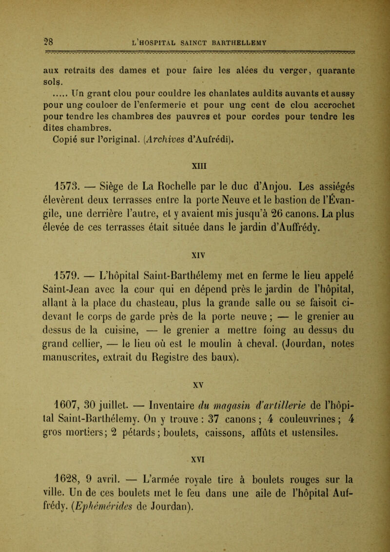 aux retraits des dames et pour faire les alées du verger, quarante sols. Un grant clou pour couldre les chanlates auldits auvants etaussy pour ung couloer de renfermerie et pour ung cent de clou accrochet pour tendre les chambres des pauvres et pour cordes pour tendre les dites chambres. Copié sur l’original. {Archives d’Aufrédi), XIII 1573. — Siège de La Rochelle par le duc d’Anjou. Les assiégés élevèrent deux terrasses entre la porte Neuve et le bastion de l’Évan- gile, une derrière l’autre, et y avaient mis jusqu’à 26 canons. La plus élevée de ces terrasses était située dans le jardin d’AufFrédy. XIV 1579. — L’hôpital Saint-Barthélemy met en ferme le lieu appelé Saint-Jean avec la cour qui en dépend près le jardin de l’hôpital, allant à la place du chasteau, plus la grande salle ou se faisoit ci- devant le corps de garde près de la porte neuve ; — le grenier au dessus de la cuisine, — le grenier a mettre foing au dessus du grand cellier, — le lieu où est le moulin à cheval. (Jourdan, notes manuscrites, extrait du Registre des baux). XV 1607, 30 juillet. — Inventaire du magasin d’artillerie de l’hôpi- tal Saint-Barthélemy. On y trouve : 37 canons ; 4 couleuvrines ; 4 gros mortiers; 2 pétards; boulets, caissons, affûts et ustensiles. XVI 1628, 9 avril. — L’armée royale tire à boulets rouges sur la ville. Un de ces boulets met le feu dans une aile de l’hôpital Auf- frédy. {Ephémérides de Jourdan).