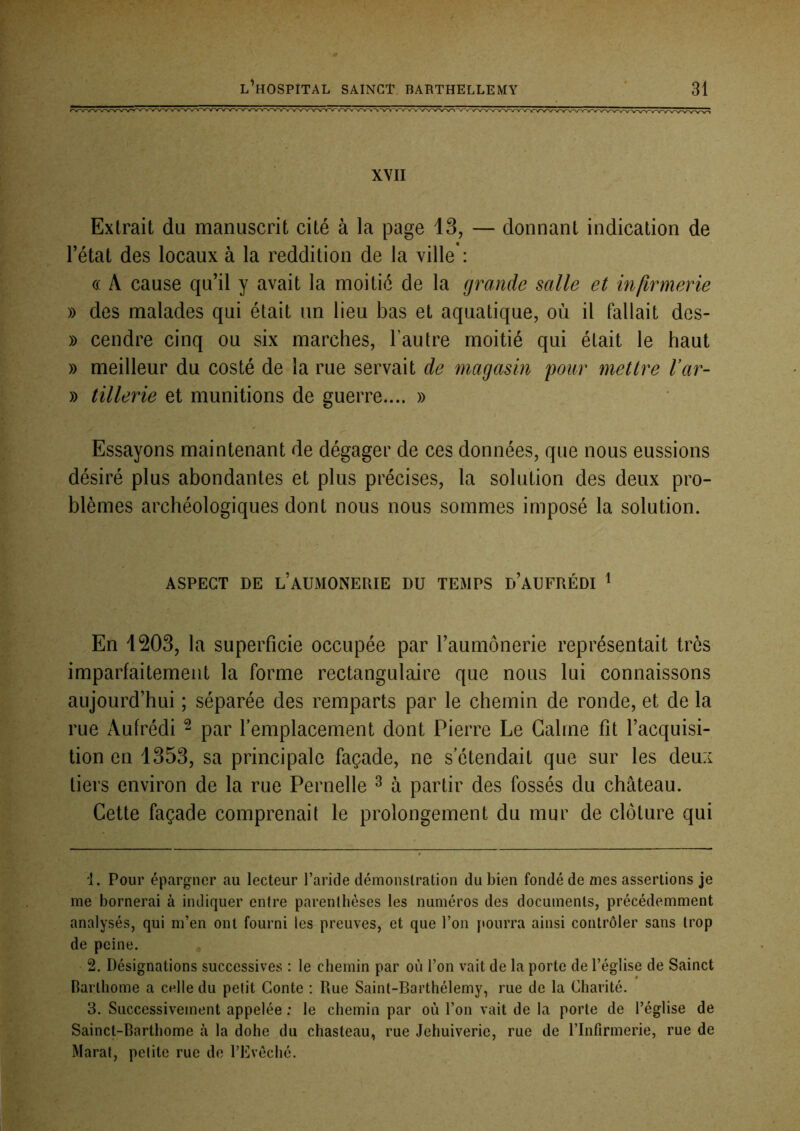 XVII Extrait du manuscrit cité à la page 13, — donnant indication de Tétât des locaux à la reddition de la ville*: « A cause qu’il y avait la moitié de la grande salle et infirmerie » des malades qui était un lieu bas et aquatique, où il fallait des- » cendre cinq ou six marches, Tautre moitié qui était le haut » meilleur du costé de la rue servait de magasin pour mettre Var- » tillerie et munitions de guerre.... » Essayons maintenant de dégager de ces données, que nous eussions désiré plus abondantes et plus précises, la solution des deux pro- blèmes archéologiques dont nous nous sommes imposé la solution. ASPECT DE l’AUMONERIE DU TEMPS d’AUFRÉDI ^ En 1203, la superficie occupée par Taumônerie représentait très imparfaitement la forme rectangulaire que nous lui connaissons aujourd’hui ; séparée des remparts par le chemin de ronde, et de la rue Aufrédi ^ par remplacement dont Pierre Le Calme fit l’acquisi- tion en 1353, sa principale façade, ne s'étendait que sur les deux tiers environ de la rue Pernelle ^ à partir des fossés du château. Cette façade comprenait le prolongement du mur de clôture qui 1. Pour épargner au lecteur l’aride démonstration du bien fondé de mes assertions je me bornerai à indiquer entre parenthèses les numéros des documents, précédemment analysés, qui m’en ont fourni les preuves, et que l’on [tourra ainsi contrôler sans trop de peine. , 2. Désignations successives : le chemin par où l’on vait de la porte de l’église de Sainct Barlhome a celle du pelit Conte ; Rue Saint-Barthélemy, rue de la Charité. 3. Successivement appelée : le chemin par où l’on vait de la porte de l’église de Sainct-Bartbome à la dohe du chasteau, rue Jehuiverie, rue de l’Infirmerie, rue de Marat, petite rue do l’Evéché.