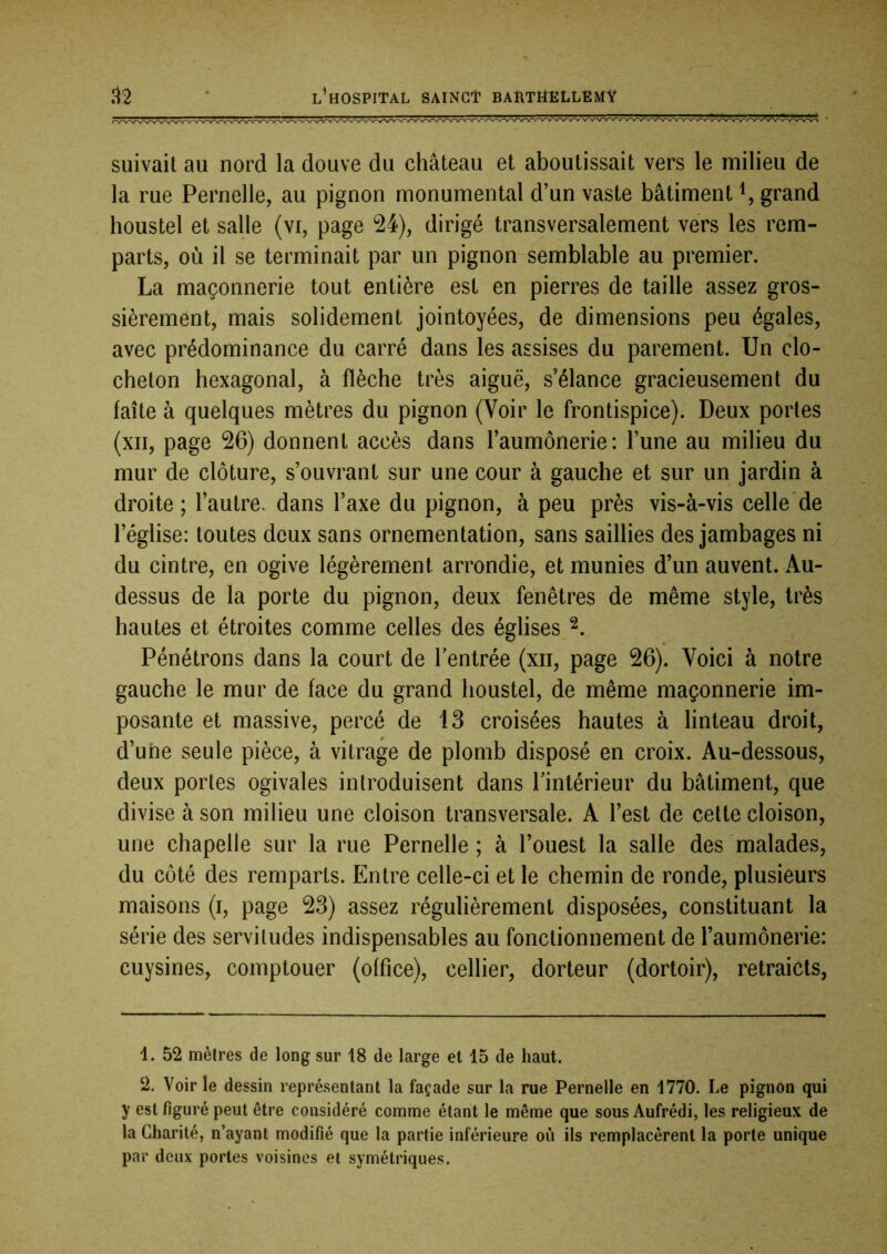 suivait au nord la douve du château et aboutissait vers le milieu de la rue Pernelle, au pignon monumental d’un vaste bâtiment grand houstel et salle (vi, page 24), dirigé transversalement vers les rem- parts, où il se terminait par un pignon semblable au premier. La maçonnerie tout entière est en pierres de taille assez gros- sièrement, mais solidement jointoyées, de dimensions peu égales, avec prédominance du carré dans les assises du parement. Un clo- cheton hexagonal, à flèche très aiguë, s’élance gracieusement du faîte à quelques mètres du pignon (Voir le frontispice). Deux portes (xii, page 26) donnent accès dans l’aumônerie: l’une au milieu du mur de clôture, s’ouvrant sur une cour à gauche et sur un jardin à droite; l’autre, dans l’axe du pignon, à peu près vis-à-vis celle de l’église: toutes deux sans ornementation, sans saillies des jambages ni du cintre, en ogive légèrement arrondie, et munies d’un auvent. Au- dessus de la porte du pignon, deux fenêtres de même style, très hautes et étroites comme celles des églises Pénétrons dans la court de l’entrée (xii, page 26). Voici à notre gauche le mur de face du grand houstel, de même maçonnerie im- posante et massive, percé de 13 croisées hautes à linteau droit, d’une seule pièce, à vitrage de plomb disposé en croix. Au-dessous, deux portes ogivales introduisent dans Imtérieur du bâtiment, que divise à son milieu une cloison transversale. A l’est de cette cloison, une chapelle sur la rue Pernelle; à l’ouest la salle des malades, du côté des remparts. Entre celle-ci et le chemin de ronde, plusieurs maisons (i, page 23) assez régulièrement disposées, constituant la série des servitudes indispensables au fonctionnement de l’aumônerie: cuysines, comptouer (office), cellier, dorteur (dortoir), retraicts, 1. 52 mèlres de long sur 18 de large et 15 de haut. 2. Voir le dessin représentant la façade sur la rue Pernelle en 1770. Le pignon qui y est figuré peut être considéré comme étant le même que sous Aufrédi, les religieux de la Charité, n’ayant modifié que la partie inférieure où ils remplacèrent la porte unique par deux portes voisines et symétriques.
