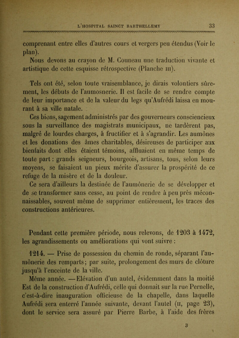 comprenant entre elles d’autres cours et vergers peu étendus (Voir le plan). Nous devons au crayon de M. Couneau une traduction vivante et artistique de cette esquisse rétrospective (Planche iii). Tels ont été, selon toute vraisemblance, je dirais volontiers sûre- ment, les débuts de l’aumosnerie. Il est facile de se rendre compte de leur importance et de la valeur du legs qu’Aufrédi laissa en mou- rant à sa ville natale. Ces biens, sagement administrés par des gouverneurs consciencieux sous la surveillance des magistrats municipaux, ne tardèrent pas, malgré de lourdes charges, à fructifier et à s’agrandir. Les aumônes et les donations des âmes charitables, désireuses de participer aux bienfaits dont elles étaient témoins, affluaient en même temps de toute part : grands seigneurs, bourgeois, artisans, tous, selon leurs moyens, se faisaient un pieux mérite d’assurer la prospérité de ce refuge de la misère et de la douleur. Ce sera d’ailleurs la destinée de l’aumônerie de se développer et de se transformer sans cesse, au point de rendre à peu près mécon- naissables, souvent même de supprimer entièrement, les traces des constructions antérieures. Pendant cette première période, nous relevons, de 1203 à 1472, les agrandissements ou améliorations qui vont suivre : 1214. — Prise de possession du chemin de ronde, séparant l’au- mônerie des remparts; par suite, prolongement des murs de clôture jusqu’à l’enceinte de la ville. Même année. —Elévation d’un autel, évidemment dans la moitié Est Ûe la construction d’Aufrédi, célle qui donnait sur la rue Pernelle, c’est-à-dire inauguration officieuse de la chapelle, dans laquelle Aufrédi sera enterré l’année suivante, devant l’autel (ii, page 23), dont le service sera assuré par Pierre Barbe, à l’aide des frères 3