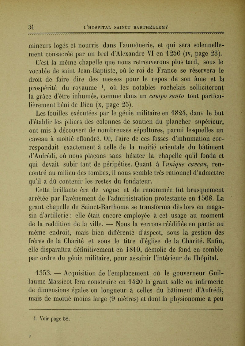 mineurs logés et nourris dans l’aumônerie, et qui sera solennelle- ment consacrée par un bref d’Alexandre YI en 1256 (iv, page 23). C’est la meme chapelle que nous retrouverons plus tard, sous le vocable de saint Jean-Baptiste, où le roi de France se réservera le droit de faire dire des messes pour le repos de son âme et la prospérité du royaume \ où les notables rochelais solliciteront la grâce d’être inhumés, comme dans un campo santo tout particu- lièrement béni de Dieu (x, page 25). Les fouilles exécutées par le génie militaire en 1824, dans le but d’établir les piliers des colonnes de soutien du plancher supérieur, ont mis à découvert de nombreuses sépultures, parmi lesquelles un caveau à moitié effondré. Or, l’aire de ces fosses d’inhumation cor- respondait exactement à celle de la moitié orientale du bâtiment d’Aufrédi, où nous plaçons sans hésiter la chapelle qu’il fonda et qui devait subir tant de péripéties. Quant à Xunique caveau^ ren- contré au milieu des tombes, il nous semble très rationnel d’admettre qu’il a dû contenir les restes du fondateur. Cette brillante ère de vogue et de renommée fut brusquement arrêtée par l’avènement de l’administration protestante en 1568. La grant chapelle de Sainct-Barthome se transforma dès lors en maga- sin d’artillerie : elle était encore employée à cet usage au moment de la reddition de la ville. — Nous la verrons réédifiée en partie au même endroit, mais bien différente d’aspect, sous la gestion des frères de la Charité et sous le titre d’église de la Charité. Enfin, elle disparaîtra définitivement en 1810, démolie de fond en comble par ordre du génie militaire, pour assainir l’intérieur de l’hôpital. 1353. — Acquisition de l’emplacement où le gouverneur Guil- laume Massicot fera construire en 1420 la grant salle ou infirmerie de dimensions égales en longueur à celles du bâtiment d’Aufrédi, mais de moitié moins large (9 mètres) et dont la physionomie a peu