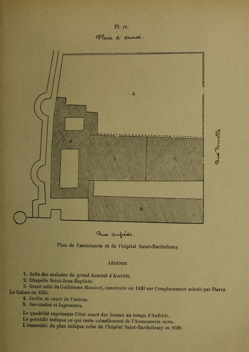 d/' . CXh^vc^U., . Plan de l’aumônerie et de l’hôpital Saint-Barthélemy. LEGENDE 1. Salle des malades du grand houstel d'Aufrédi. 2. Chapelle Saint-Jean-Baptiste. 3. Grant salle de Guillaume Massicot, construite en 1420 sur l'emplacement acheté par Pierre Le Calme en 1553. 4. Jardin et court de l’entrée. 5. Servitudes et logements. Le quadrillé représente l’état exact des locaux au temps d’Aufrédi. Le pointillé indique ce qui reste actuellement de TAumosnerie nove. L’ensemble du plan indique celui de l’hôpital Saint-Barthélemy en 1028.