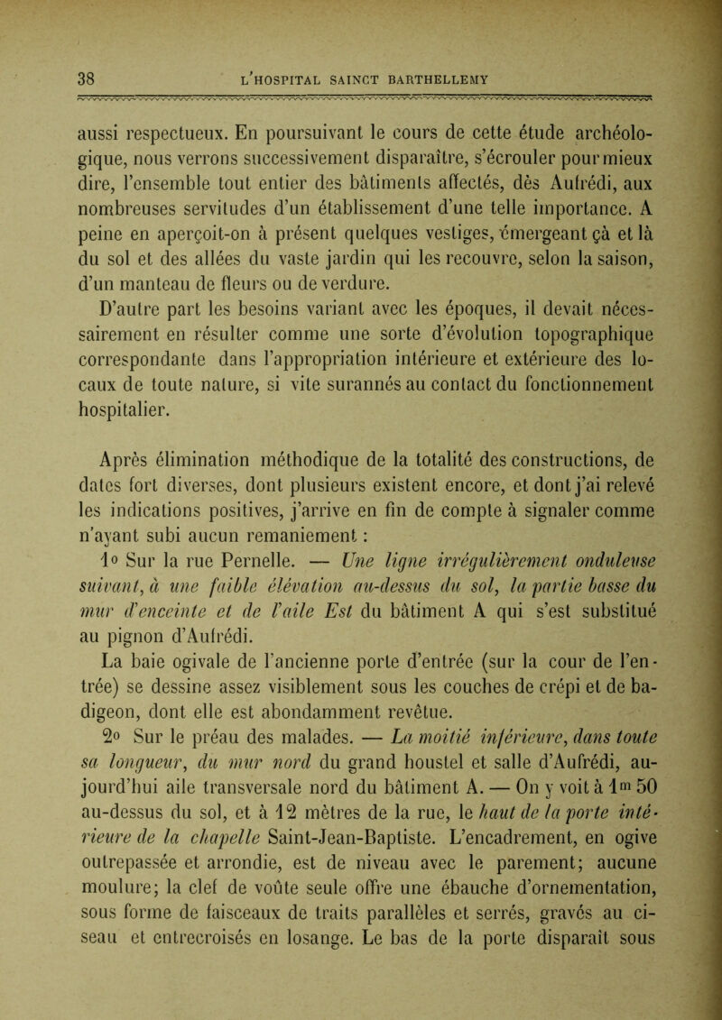 aussi respectueux. En poursuivant le cours de cette étude archéolo- gique, nous verrons successivement disparaître, s’écrouler pour mieux dire, l’ensemble tout entier des bâtiments affectés, dès Autrédi, aux nombreuses servitudes d’un établissement d’une telle importance. A peine en aperçoit-on à présent quelques vestiges, émergeant çà et là du sol et des allées du vaste jardin qui les recouvre, selon la saison, d’un manteau de ffeurs ou de verdure. D’autre part les besoins variant avec les époques, il devait néces- sairement en résulter comme une sorte d’évolution topographique correspondante dans l’appropriation intérieure et extérieure des lo- caux de toute nature, si vite surannés au contact du fonctionnement hospitalier. Après élimination méthodique de la totalité des constructions, de dates fort diverses, dont plusieurs existent encore, et dont j’ai relevé les indications positives, j’arrive en fin de compte à signaler comme n’ayant subi aucun remaniement : lo Sur la rue Femelle. — Une ligne irrégulièrement onduleuse suivant, à mie faible élévation au-dessus du sol, la partie basse du mur d'enceinte et de l'aile Est du bâtiment A qui s’est substitué au pignon d’Aufrédi. La baie ogivale de l’ancienne porte d’entrée (sur la cour de l’en- trée) se dessine assez visiblement sous les couches de crépi et de ba- digeon, dont elle est abondamment revêtue. Sur le préau des malades. — La moitié inférieure, dans toute sa longueur, du mur nord du grand houstel et salle d’Aufrédi, au- jourd’hui aile transversale nord du bâtiment A. — On y voit à 1 ni 50 au-dessus du sol, et à 12 mètres de la rue, le haut de la porte inté- rieure de la chapelle Saint-Jean-Baptiste. L’encadrement, en ogive outrepassée et arrondie, est de niveau avec le parement; aucune moulure; la clef de voûte seule offre une ébauche d’ornementation, sous forme de faisceaux de traits parallèles et serrés, gravés au ci- seau et entrecroisés en losange. Le bas de la porte disparaît sous