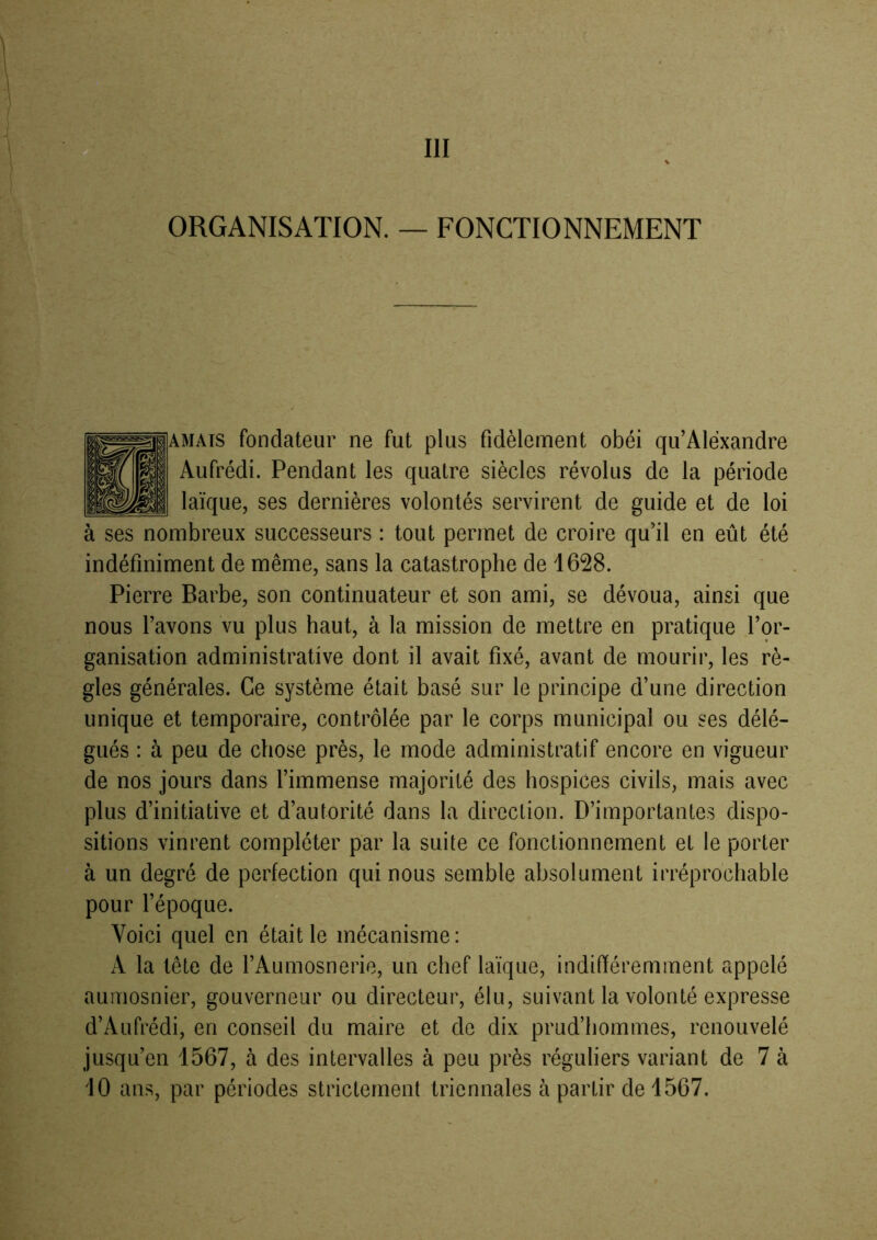 ORGANISATION. — FONCTIONNEMENT f'* MATS fondateur ne fut plus fidèlement obéi qu’Aléxandre Aufrédi. Pendant les quatre siècles révolus de la période laïque, ses dernières volontés servirent de guide et de loi à ses nombreux successeurs : tout permet de croire qu’il en eût été indéfiniment de même, sans la catastrophe de 1628. Pierre Barbe, son continuateur et son ami, se dévoua, ainsi que nous l’avons vu plus haut, à la mission de mettre en pratique l’or- ganisation administrative dont il avait fixé, avant de mourir, les rè- gles générales. Ce système était basé sur le principe d’une direction unique et temporaire, contrôlée par le corps municipal ou ses délé- gués : à peu de chose près, le mode administratif encore en vigueur de nos jours dans l’immense majorité des hospices civils, mais avec ^ plus d’initiative et d’autorité dans la direction. D’importantes dispo- sitions vinrent compléter par la suite ce fonctionnement et le porter à un degré de perfection qui nous semble absolument irréprochable pour l’époque. Voici quel en était le mécanisme: A la tête de l’Aumosnerie, un chef laïque, indifféremment appelé aumosnier, gouverneur ou directeur, élu, suivant la volonté expresse d’Aufrédi, en conseil du maire et de dix prud’hommes, renouvelé jusqu’en 1567, à des intervalles à peu près réguliers variant de 7 à