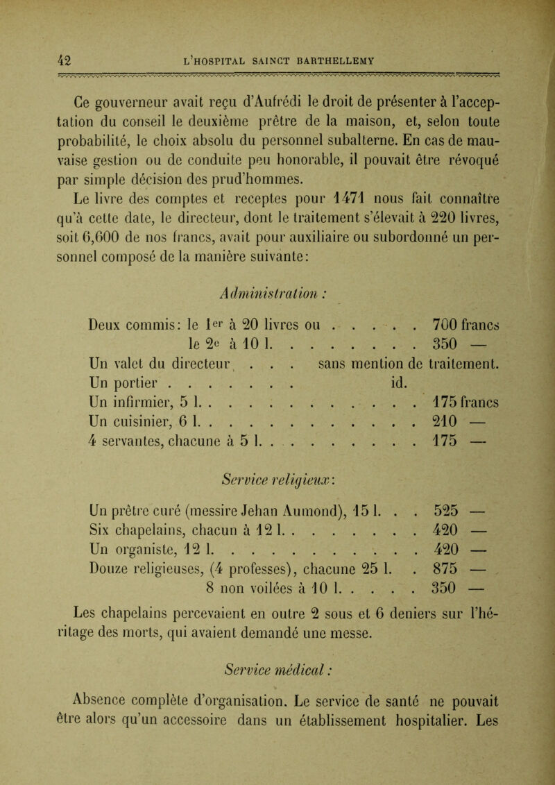 Ce gouverneur avait reçu d’Aufrédi le droit de présenter à Taccep- tation du conseil le deuxième prêtre de la maison, et, selon toute probabilité, le choix absolu du personnel subalterne. En cas de mau- vaise gestion ou de conduite peu honorable, il pouvait être révoqué par simple décision des prud’hommes. Le livre des comptes et receptes pour 1471 nous fait connaître qu a cette date, le directeur, dont le traitement s’élevait à 220 livres, soit 6,600 de nos francs, avait pour auxiliaire ou subordonné un per- sonnel composé de la manière suivante: Administration : Deux commis: le 1er à 20 livres ou . . . -. . 700 francs le 2e à 10 1 350 — Un valet du directeur, . . . sans mention de traitement. Un portier id. Un infirmier, 5 1 175 francs Un cuisinier, 6 1 210 — 4 servantes, chacune à 5 1. . 175 — Service religieux : Un prêtre curé (messire Jehan Aumond), 15 1. . . 525 — Six chapelains, chacun à 12 1 420 — Un organiste, 12 1 420 — Douze religieuses, (4 professes), chacune 25 1. . 875 — 8 non voilées à 10 1 350 — Les chapelains percevaient en outre 2 sous et 6 deniers sur l’hé- ritage des morts, qui avaient demandé une messe. Service médical : Absence complète d’organisation. Le service de santé ne pouvait être alors qu’un accessoire dans un établissement hospitalier. Les