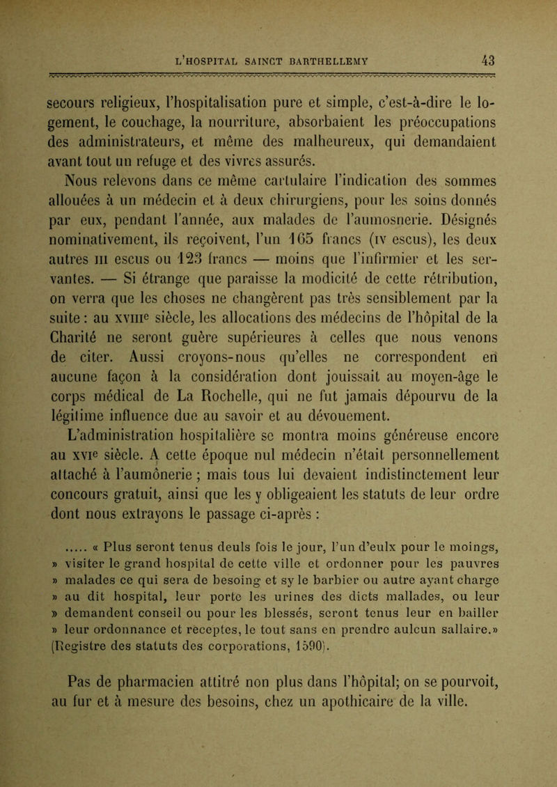 secours religieux, l’hospitalisation pure et simple, c’est-à-dire le lo- gement, le couchage, la nourriture, absorbaient les préoccupations des administrateurs, et même des malheureux, qui demandaient avant tout un refuge et des vivres assurés. Nous relevons dans ce même cartulaire l’indication des sommes allouées à un médecin et à deux chirurgiens, pour les soins donnés par eux, pendant l’année, aux malades de l’aumosnerie. Désignés nominativement, ils reçoivent, l’un 465 francs (iv escus), les deux autres iii escus ou 128 francs — moins que l’infirmier et les ser- vantes. — Si étrange que paraisse la modicité de cette rétribution, on verra que les choses ne changèrent pas très sensiblement par la suite : au xviiie siècle, les allocations des médecins de l’hôpital de la Charité ne seront guère supérieures à celles que nous venons de citer. Aussi croyons-nous qu’elles ne correspondent en aucune façon à la considération dont jouissait au moyen-âge le corps médical de La Rochelle, qui ne fut jamais dépourvu de la légitime influence due au savoir et au dévouement. L’administration hospitalière se montra moins généreuse encore au xvie siècle. A cette époque nul médecin n’était personnellement attaché à l’aumônerie ; mais tous lui devaient indistinctement leur concours gratuit, ainsi que les y obligeaient les statuts de leur ordre dont nous extrayons le passage ci-après : « Plus seront tenus deuls fois le jour, l’un d’eulx pour le moings, » visiter le grand hospital de cette ville et ordonner pour les pauvres » malades ce qui sera de besoing et sy le barbier ou autre ayant charge » au dit hospital, leur porte les urines des dicts mallades, ou leur » demandent conseil ou pour les blessés, seront tenus leur en bailler » leur ordonnance et rëceptes, le tout sans en prendre aulcun sallaire.» (Registre des statuts des corporations, 1590). Pas de pharmacien attitré non plus dans l’hôpital; on se pourvoit, au fur et à mesure des besoins, chez un apothicaire de la ville.