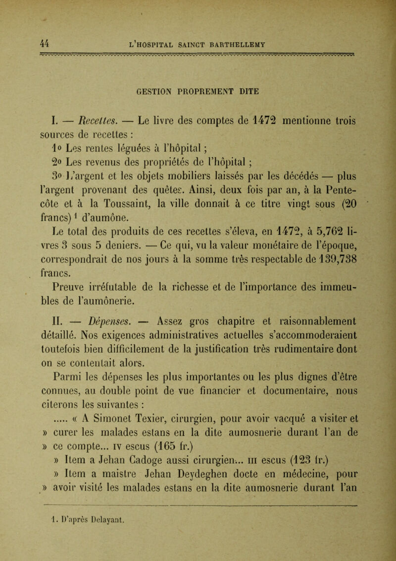 GESTION PROPREMENT DITE I. — Recettes. — Le livre des comptes de 1472 mentionne trois sources de recettes : lo Les rentes léguées à l’hôpital ; 2o Les revenus des propriétés de l’hôpital ; 3o ]/argent et les objets mobiliers laissés par les décédés — plus l’argent provenant des quêtes. Ainsi, deux fois par an, à la Pente- côte et à la Toussaint, la ville donnait à ce titre vingt sous (20 francs) ^ d’aumône. Le total des produits de ces recettes s’éleva, en 1472, à 5,762 li- vres 3 sous 5 deniers. — Ce qui, vu la valeur monétaire de l’époque, correspondrait de nos jours à la somme très respectable de 139,738 francs. Preuve irréfutable de la richesse et de l’importance des immeu- bles de l’aumônerie. IL — Dépenses. — Assez gros chapitre et raisonnablement détaillé. Nos exigences administratives actuelles s’accommoderaient toutefois bien difficilement de la justification très rudimentaire dont on se contentait alors. Parmi les dépenses les plus importantes ou les plus dignes d’être connues, au double point de vue financier et documentaire, nous citerons les suivantes : c( A Simonet Texier, cirurgien, pour avoir vacqué a visiter et » curer les malades estans en la dite aumosnerie durant l’an de » ce compte... iv escus (165 fr.) » Item a Jehan Gadoge aussi cirurgien... iii escus (123 fr.) y> Item a maistre Jehan Deydeghen docte en médecine, pour » avoir visité les malades estans en la dite aumosnerie durant l’an 1. D’après Délayant,