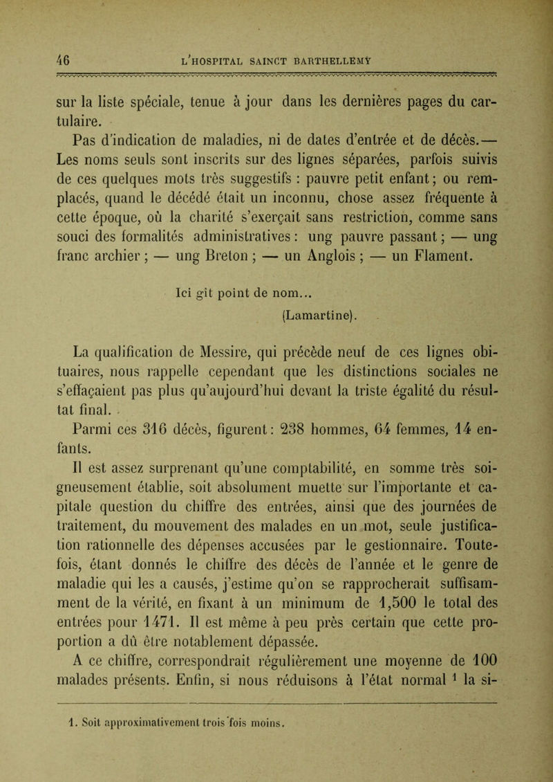 sur la liste spéciale, tenue à jour dans les dernières pages du car- tulaire. Pas d’indication de maladies, ni de dates d’entrée et de décès.— Les noms seuls sont inscrits sur des lignes séparées, parfois suivis de ces quelques mots très suggestifs : pauvre petit enfant ; ou rem- placés, quand le décédé était un inconnu, chose assez fréquente à cette époque, où la charité s’exerçait sans restriction, comme sans souci des formalités administratives : ung pauvre passant ; — ung franc archier ; — ung Breton ; — un Anglois ; — un Flament. ' Ici gît point de nom... (Lamartine). La qualification de Messire, qui précède neuf de ces lignes obi- tuaires, nous rappelle cependant que les distinctions sociales ne s’effaçaient pas plus qu’aujourd’hui devant la triste égalité du résul- tat final. * Parmi ces 316 décès, figurent: 238 hommes, 64 femmes, 14 en- fants. Il est assez surprenant qu’une comptabilité, en somme très soi- gneusement établie, soit absolument muette* sur l’importante et ca- pitale question du chiffre des entrées, ainsi que des journées de traitement, du mouvement des malades en un mot, seule justifica- tion rationnelle des dépenses accusées par le gestionnaire. Toute- fois, étant donnés le chiffre des décès de l’année et le genre de maladie qui les a causés, j’estime qu’on se rapprocherait suffisam- ment de la vérité, en fixant à un minimum de 1,500 le total des entrées pour 1471. Il est même à peu près certain que cette pro- portion a dû être notablement dépassée. A ce chiffre, correspondrait régulièrement une moyenne de 100 malades présents. Enfin, si nous réduisons à l’état normal ^ la si- 1. Soit approximativement trois fois moins.