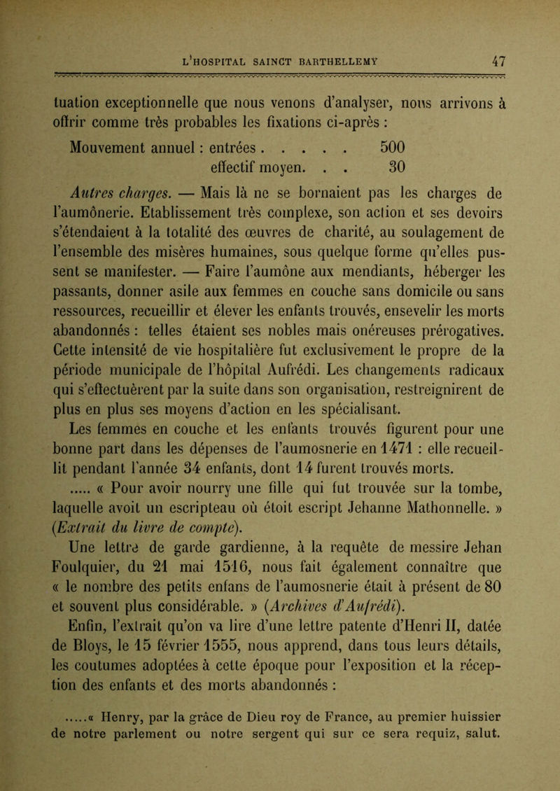 luation exceptionnelle que nous venons d’analyser, nous arrivons à ofïrir comme très probables les fixations ci-après : Mouvement annuel : entrées 500 effectif moyen. . . 30 Autres charges. — Mais là ne se bornaient pas les charges de l’aumônerie. Etablissement très complexe, son action et ses devoirs s’étendaient à la totalité des œuvres de charité, au soulagement de l’ensemble des misères humaines, sous quelque forme qu’elles pus- sent se manifester. — Faire l’aumône aux mendiants, héberger les passants, donner asile aux femmes en couche sans domicile ou sans ressources, recueillir et élever les enfants trouvés, ensevelir les morts abandonnés : telles étaient ses nobles mais onéreuses prérogatives. Cette intensité de vie hospitalière fut exclusivement le propre de la période municipale de l’hôpital Aufrédi. Les changements radicaux qui s’effectuèrent par la suite dans son organisation, restreignirent de plus en plus ses moyens d’action en les spécialisant. Les femmes en couche et les enfants trouvés figurent pour une bonne part dans les dépenses de l’aumosnerie en 1471 : elle recueil- lit pendant Tannée 34 enfants, dont 14 furent trouvés morts. « Pour avoir nourry une fille qui fut trouvée sur la tombe, laquelle avoit un escripteau où étoit escript Jehanne Mathonnelle. » {Extrait du livre de compte). Une lettre de garde gardienne, à la requête de messire Jehan Foulquier, du 21 mai 1516, nous fait également connaître que (( le nombre des petits enfans de Taumosnerie était à présent de 80 et souvent plus considérable. » {Archives d'Aujrédi). Enfin, l’extrait qu’on va lire d’une lettre patente d’Henri II, datée de Bloys, le 15 février 1555, nous apprend, dans tous leurs détails, les coutumes adoptées à cette époque pour l’exposition et la récep- tion des enfants et des morts abandonnés : a Henry, par la grâce de Dieu roy de France, au premier huissier de notre parlement ou notre sergent qui sur ce sera requiz, salut.