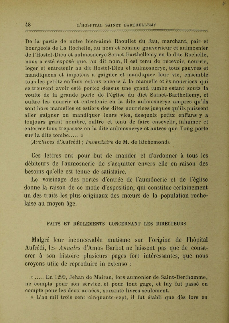De la partie de notre bien-aimé Raoullet du Jaii, marchant, pair et bourgeois de La Rochelle, au nom et comme gouverneur et aulmosnier de l’Hostel-Dieu et aulmosnerye Sainct-Barthellemy en la dite Rochelle, nous a esté exposé que, au dit nom, il est tenu de recevoir, nourrir, loger et entretenir au dit Hostel-Dieu et aulmosnerye, tous pauvres et mandiquens et impotens a gaigner et mandiquer leur vie, ensemble tous les petiltz enffans estans encore à la mamelle et es nourrices qui se treuvent avoir esté portez dessus une grand tumbe estant soutz la voulte de la grande porte de l’église du dict Sainct-Barthellemy, et oultre les nourrir et entretenir en la dite aulmosnerye ampres qu’ils sont hors mamelles et estiers des dites nourrices jusques qu’ilz puissent aller gaigner ou mandiquer leurs vies, desquelz petitx enffans y a toujours grant nombre, oultre et tenu de faire ensevelir, inhumer et enterrer tous trépassez en la dite aulmosnerye et autres que Tong porte sur la dite tombe » [Archives d’Aufrédi ; Inventaire de M. de Richemond). Ces lettres ont pour but de mander et d’ordonner à tous les débiteurs de laumosnerie de s’acquitter envers elle en raison des besoins qu’elle est tenue de satislaire. Le voisinage des portes d’entrée de l’aumônerie et de l’église donne la raison de ce mode d’exposition, qui constitue certainement un des traits les plus originaux des mœurs de la population roche- laise au moyen âge. FAITS ET RÉGLEMENTS CONCERNANT LES DIRECTEURS Malgré leur inconcevable mutisme sur l’origine de l’hôpital Aufrédi, les Annales d’Amos Barbot ne laissent pas que de consa- crer à son iiistoire plusieurs pages fort intéressantes, que nous croyons utile de reproduire in extenso : « Eu 129D, Jehan de Mairan, lors aumônier de Saint-Berthomme, ne compta pour son service, et pour tout gage, et luy fut passé en compte pour les deux années, soixante livres seulement. » L’an mil trois cent cinquante-sept, il fut établi que dès lors en