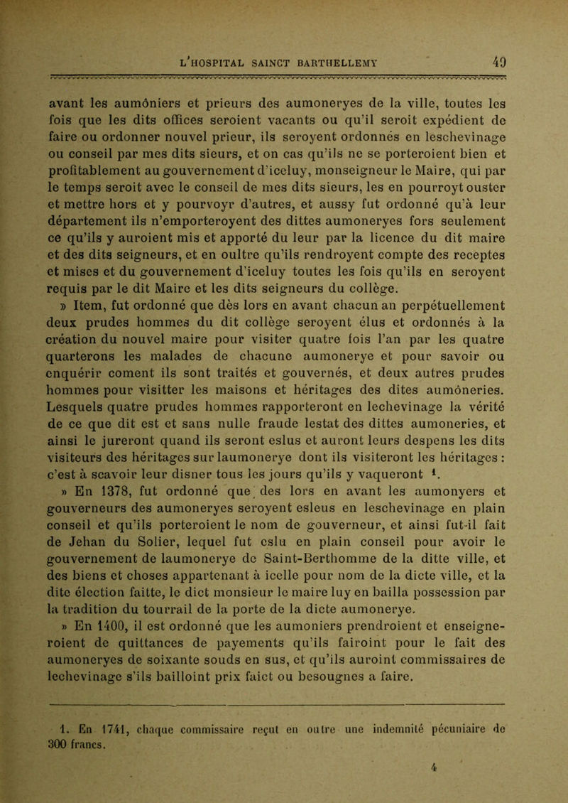 avant les aumôniers et prieurs des aumoneryes de la ville, toutes les fois que les dits offices seroient vacants ou qu’il seroit expédient de faire ou ordonner nouvel prieur, ils seroyent ordonnés en leschevinage ou conseil par mes dits sieurs, et on cas qu’ils ne se porteroient bien et profîtablement au gouvernement d’iccluy, monseigneur le Maire, qui par le temps seroit avec le conseil de mes dits sieurs, les en pourroyt ouster et mettre hors et y pourvoyr d’autres, et aussy fut ordonné qu’à leur département ils n’emporteroyent des dittes aumoneryes fors seulement ce qu’ils y auroient mis et apporté du leur par la licence du dit maire et des dits seigneurs, et en oultre qu’ils rendroyent compte des receptes et mises et du gouvernement d’iceluy toutes les fois qu’ils en seroyent requis par le dit Maire et les dits seigneurs du collège. » Item, fut ordonné que dès lors en avant chacun an perpétuellement deux prudes hommes du dit collège seroyent élus et ordonnés à la création du nouvel maire pour visiter quatre fois l’an par les quatre quarterons les malades de chacune aumonerye et pour savoir ou enquérir cornent ils sont traités et gouvernés, et deux autres prudes hommes pour visitter les maisons et héritages des dites aumôneries. Lesquels quatre prudes hommes rapporteront en lechevinage la vérité de ce que dit est et sans nulle fraude lestât des dittes aumôneries, et ainsi le jureront quand ils seront eslus et auront leurs despens les dits visiteurs des héritages sur laumonerye dont ils visiteront les héritages : c’est à scavoir leur disner tous les jours qu’ils y vaqueront » En 1378, fut ordonné que^ des lors en avant les aumonyers et gouverneurs des aumoneryes seroyent esleus en leschevinage en plain conseil et qu’ils porteroient le nom de gouverneur, et ainsi fut-il fait de Jehan du Solier, lequel fut cslu en plain conseil pour avoir le gouvernement de laumonerye de Saint-Berthomme de la ditte ville, et des biens et choses appartenant à icelle pour nom de la dicte ville, et la dite élection faitte, le dict monsieur le maire luy en bailla possession par la tradition du tourrail de la porte de la dicte aumonerye. » En 1400, il est ordonné que les aumôniers prendroient et enseigne- roient de quittances de payements qu’ils fairoint pour le fait des aumoneryes de soixante souds en sus, et qu’ils auroint commissaires de lechevinage s’ils bailloint prix faict ou besougnes a faire. 1. En 1741, chaque commissaire reçut en outre une indemnité pécuniaire de 300 francs. 4