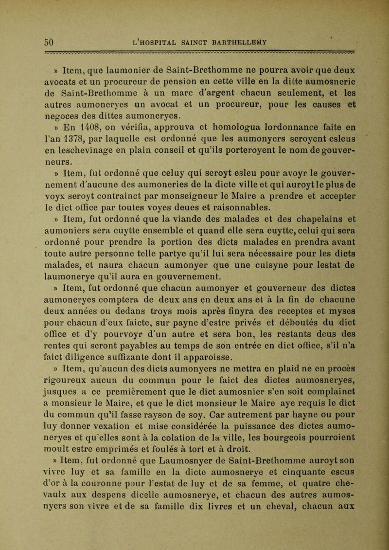 » Item, que laumonier de Saint-Brethomme ne pourra avoir que deux avocats et un procureur de pension en cette ville en la ditte aumosnerie de Saint-Brethomme à un marc d'argent chacun seulement, et les autres aumoneryes un avocat et un procureur, pour les causes et négoces des dittes aumoneryes. » En 1408, on vérifia, approuva et homologua lordonnance faite en l’an 1378, par laquelle est ordonné que les aumonyers seroyent esleus en leschevinage en plain conseil et qu’ils porteroyent le nom de gouver- neurs. » Item, fut ordonné que celuy qui seroyt esleu pour avoyr le gouver- nement d'aucune des aumoneries de la dicte ville et qui auroytle plus de voyx seroyt contrainct par monseigneur le Maire a prendre et accepter le dict ollîce par toutes voyes deues et raisonnables. » Item, fut ordonné que la viande des malades et des chapelains et aumôniers sera cuytte ensemble et quand elle sera cuytte, celui qui sera ordonné pour prendre la portion des dicts malades en prendra avant toute autre personne telle partye qu’il lui sera nécessaire pour les dicts malades, et naura chacun aumonyer que une cuisyne pour lestât de laumonerye qu’il aura en gouvernement. » Item, fut ordonné que chacun aumonyer et gouverneur des dictes aumoneryes comptera de deux ans en deux ans et à la fin de chacune deux années ou dedans troys mois après fînyra des receptes et myses pour chacun d’eux faicte, sur payne d’estre privés et déboutés du dict office et d’y pourvoyr d'un autre et sera bon, les restants deus des rentes qui seront payables au temps de son entrée en dict office, s’il n’a faict diligence suffizante dont il apparoisse. » Item, qu’aucun des dicts aumonyers ne mettra en plaid ne en procès rigoureux aucun du commun pour le faict des dictes aumosneryes, jusques a ce premièrement que le dict aumosnier s’en soit complainct a monsieur le Maire, et que le dict monsieur le Maire aye requis le dict du commun qu’il fasse rayson de soy. Car autrement par hayne ou pour luy donner vexation et mise considérée la puissance des dictes aumo- neryes et qu’elles sont à la colation de la ville, les bourgeois pourroient moult estre emprimés et foulés à tort et à droit. » Item, fut ordonné que Laumosnyer de Saint-Brethomme auroytson vivre luy et sa famille en la dicte aumosnerye et cinquante escus d’or à la couronne pour l’estât de luy et de sa femme, et quatre che- vaulx aux despens dicelle aumosnerye, et chacun des autres aumos- nyers son vivre et de sa famille dix livres et un cheval, chacun aux