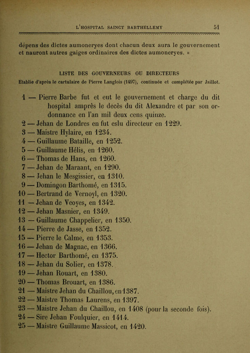 dépens des dictes aumoneryes dont chacun deux aura le gouvernement et nauront autres gaiges ordinaires des dictes aumoneryes. » LISTE DES GOUVERNEURS OU DIRECTEURS Etablie d’après le cartulaire de Pierre Langlois (1497), continuée et complétée par Jaillot. 1 — Pierre Barbe fut et eut le gouvernement et charge du dit hospital amprès le décès du dit Alexandre et par son or- donnance en Tan mil deux cens quinze. 2 — Jehan de Londres en fut eslu directeur en 1229. 3 — Maistre Hylaire, en 1234. 4 — Guillaume Bataille, en 1252. 5 — Guillaume Hélis, en 1260. 6 — Thomas de Hans, en 1260. 7 — Jehan de Maraant, en 1290. 8 — Jehan le Mesgissier, en 1310. 9 — Domingon Barthomé, en 1315. 10 — Bertrand de Vernoyl, en 1320. 11 — Jehan de Veoyes, en 1342. 12 — Jehan Masnier, en 1349. 13 — Guillaume Chappelier, en 1350. 14 — Pierre de Jasse, en 1352. 15 — Pierre le Calme, en 1353. 16 — Jehan de Magnac, en 1366. 17 — Hector Barthomé, en 1375. 18 — Jehan du Solier, en 1378. 19 — Jehan Bouart, en 1380. 20 — Thomas Brouart, en 1386. 21 — Maistre Jehan du Chaillou, en 1387. 22 — Maistre Thomas Laurens, en 1397. 23 — Maistre Jehan du Chaillou, en 1408 (pour la seconde fois). 24 — Sire Jehan Foulquier, en 1414. 25 — Maistre Guillaume Massicot, en 1420.