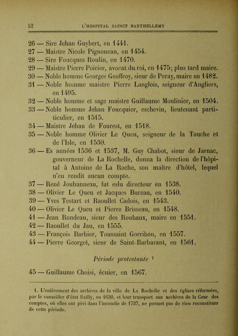 26 — Sire Jehan Guybert, en 1441. 27 — Maistre Nicole Pignoneau, en 1454. 28 — Sire Foucques Roulin, en 1470. 29 — Maistre Pierre Poirier, avocat du roi, en 1475; plus tard maire. 30 — Noble homme Georges Geoffroy, sieur de Peray, maire en 1482. 31 — Noble homme maistre Pierre Langlois, seigneur d’Angliers, en 1495. 32 — Noble homme et sage maistre Guillaume Moulinier, en 1504. 33 — Noble homme Jehan Foucquier, eschevin, lieutenant parti- ticulier, en 1515. 34 — Maistre Jehan de Fourest, en 1518. 35 — Noble homme Olivier Le Queu, seigneur de la Touche et de ITsle, en 1530. 36 — Es années 1536 et 1537, M. Guy Chabot, sieur de Jarnac, gouverneur de La Rochelle, donna la direction de l’hôpi- tal à Antoine de La Roche, son maître d’hôtel, lequel n’en rendit aucun compte. 37 — René Jouhanneau, fut eslu directeur en 1538. 38 — Olivier Le Queu et Jacques Rureau, en 1540, 39 — Yves Testart et Raoullet Cadois, en 1543. 40 — Olivier Le Queu et Pierre Rrisseau, en 1548. 41—Jean Rondeau, sieur des Rouhaux, maire en 1551. 42 — Raoullet du Jau, en 1555. 43 — François Rarbier, Toussaint Gorribon, en 1557. 44 — Pierre Georget, sieur de Saint-Rarbarant, en 1561. Période proteslante ^ 45 — Guillaume Choisi, écuier, en 1567. 1. L’enlèvement des archives de la ville de La Rochelle et des églises réformées, par le conseiller d’état Bailly, en 1630, et leur transport aux archives de la Cour des comptes, où elles ont péri dans l’incendie de 1737, ne permet pas de rien reconstituer de cette période.