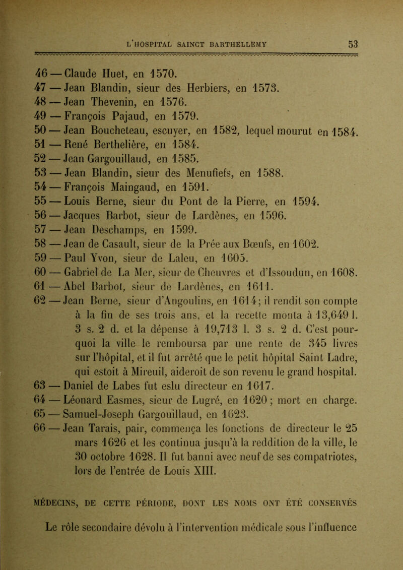 46 — Claude Huet, en 1570. 47—Jean Blandin, sieur des Herbiers, en 1573. 48 — Jean Thevenin, en 1576. 49 — François Pajaud, en 1579. 50 — Jean Boucheteau, escuyer, en 1582, lequel mourut en 1584. 51—Bené Berthelière, en 1584. 52 — Jean Gargouillaud, en 1585. 53 — Jean Blandin, sieur des Menufiefs, en 1588. 54 — François Maingaud, en 1591.' 55 — Louis Berne, sieur du Pont de la Pierre, en 1594. 56 — Jacques Barbot, sieur de Lardènes, en 1596. 57 — Jean Deschamps, en 1599. 58 — Jean de Casault, sieur de la Prée aux Bœufs, en 1602. 59 — Paul Yvon, sieur de Laleu, en 1605. 60 — Gabriel de La Mer, sieur de Gheuvres et d’issoudun, en 1608. 61—Abel Barbot, sieur de Lardènes, en 1611. 62 — Jean Berne, sieur d’Angoulins, en 1614; il rendit son compte à la fin de ses trois ans, et la recette monta à 13,6491. 3 s. 2 d. et la dépense à 19,713 1. 3 s. 2 d. C’est pour- quoi la ville le remboursa par une rente de 345 livres sur riiôpital, et il fut arrêté que le petit hôpital Saint-Ladre, qui estoit à Mireuil, aideroit de son revenu le grand hospital. 63 — Daniel de Labes fut eslu directeur en 1617. 64 — Léonard Easmes, sieur de Lugré, en 1620; mort en charge. 65 — Samuel-Joseph Gargouillaud, en 1623. 66 — Jean Tarais, pair, commença les fonctions de directeur le 25 mars 1626 et les continua jusqu’à la reddition de la ville, le 30 octobre 1628. Il fut banni avec neuf de ses compatriotes, lors de l’entrée de Louis XIII. MÉDECINS, DE CETTE PÉRIODE, DONT LES NOMS ONT ÉTÉ CONSERVÉS Le rôle secondaire dévolu à l’intervention médicale sous l’influence