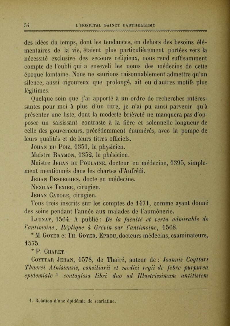 des idées du temps, dont les tendances, en dehors des besoins élé- mentaires de la vie, étaient plus particulièrement portées vers la nécessité exclusive des secours religieux, nous rend suffisamment compte de l’oubli qui a enseveli les noms des médecins de cette époque lointaine. Nous ne saurions raisonnablement admettre qu’un silence, aussi rigoureux que prolongé, ait eu d’autres motifs plus légitimes. Quelque soin que j’ai apporté à un ordre de recherches intéres- santes pour moi à plus d’un litre, je n’ai pu ainsi parvenir qu’à présenter une liste, dont la modeste brièveté ne manquera pas d’op- poser un saisissant contraste à la fière et solennelle longueur de celle des gouverneurs, précédemment énumérés, avec la pompe de leurs qualités et de leurs titres officiels. JoHAN DU Poiz, 1351, le physicien. Maistre Raymon, 1352, le phésicien. Maistre Jehan de Poulaine, docteur en médecine, 1395, simple- ment mentionnés dans les chartes d’Aufrédi. Jehan Desdeghen, docte en médecine. Nicolas Texier, cirugien. Jehan Cadoge, cirugien. Tous trois inscrits sur les comptes de 1471, comme ayant donné des soins pendant l’année aux malades de l’aumônerie. Launay, 1564. A publié: De la faculté et vertu admirable de Vantimoine; Réplique à Grévin sur l'antimoine, 1568. ^ M. Goyer et Th. Goyer, Eprou, docteurs médecins, examinateurs, 1575. * P. Charet. CoYTTAR Jehan, 1578, de Thairé, auteur de: Joannis Coyttari Thaerei Alnisiensis, consiliarii et medici regii de febre purpurea epidemiale ^ contagiosa libri duo ad Illustrissimum antitistem 1. Relation d’une épidémie de scarlatine.
