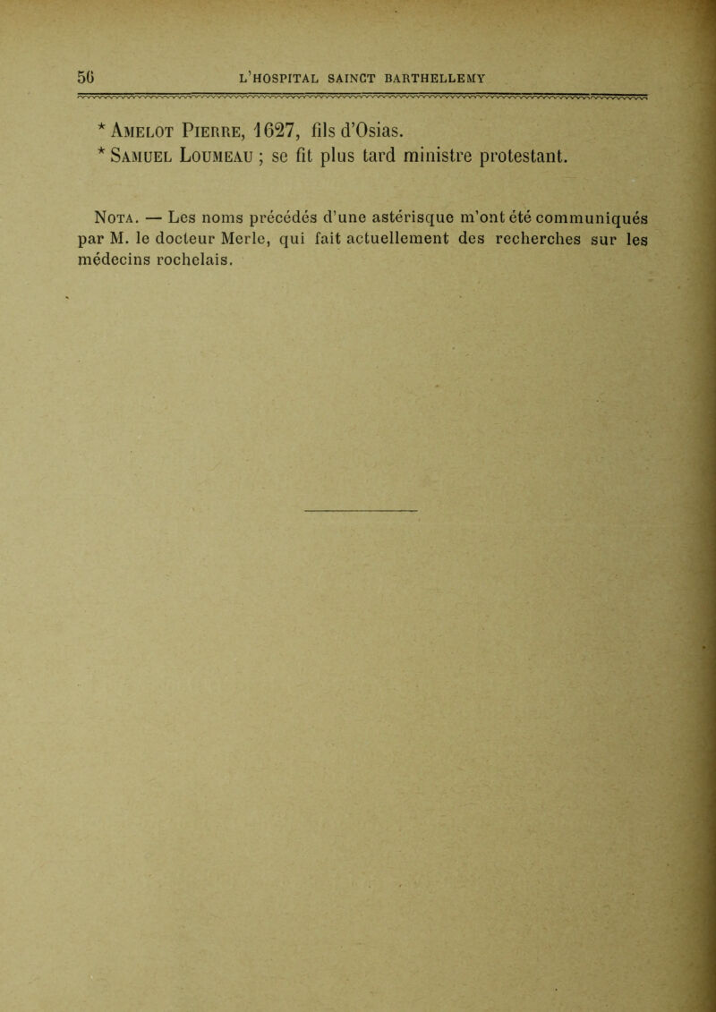 *Amelot Pierre, 1627, fils d’Osias. * Samuel Loumeau ; se fit plus tard ministre protestant. Nota. — Les noms précédés d’une astérisque m’ont été communiqués par M. le docteur Merle, qui fait actuellement des recherches sur les médecins rochelais.