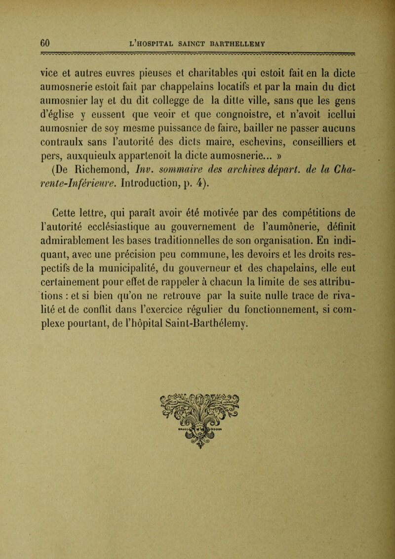 1 i 60 L HOSPITAL SAINCT BARTHELLEMY vice et autres euvres pieuses et charitables qui estoit fait en la dicte aumosnerie estoit fait par chappelains locatifs et par la main du dict aumosnier lay et du dit collegge de la ditle ville, sans que les gens d’église y eussent que veoir et que congnoistre, et n’avoit icellui aumosnier de soy mesme puissance de faire, bailler ne passer aucuns contraulx sans l’autorité des dicts maire, eschevins, conseilliers et pers, auxquieulx appartenoit la dicte aumosnerie... » (De Richemond, Inv, sommaire des archives départ, de la Cha- rente-Inférieure. Introduction, p. 4). Cette lettre, qui paraît avoir été motivée par des compétitions de l’autorité ecclésiastique au gouvernement de l’aumônerie, définit admirablement les bases traditionnelles de son organisation. En indi- quant, avec une précision peu commune, les devoirs et les droits res- pectifs de la municipalité, du gouverneur et des chapelains, elle eut certainement pour effet de rappeler à chacun la limite de ses attribu- tions : et si bien qu’on ne retrouve par la suite nulle trace de riva- lité et de conflit dans l’exercice régulier du fonctionnement, si com- plexe pourtant, de l’hôpital Saint-Barthélemy. .1