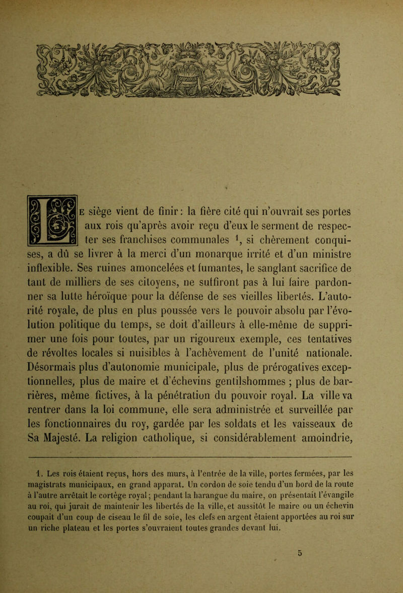 E siège vient de finir: la fière cité qui n^ouvrait ses portes aux rois qu’après avoir reçu d’eux le serinent de respec- ter ses francliises communales si chèrement conqui- ses, a dû se livrer à la merci d’un monarque irrité et d’un ministre inflexible. Ses ruines amoncelées et fumantes, le sanglant sacrifice de tant de milliers de ses citoyens, ne suffiront pas à lui faire pardon- ner sa lutte héroïque'pour la défense de ses vieilles libertés. L’auto- rité royale, de plus en plus poussée vers le pouvoir absolu par l’évo- lution politique du temps, se doit d’ailleurs à elle-même de suppri- mer une fois pour toutes, par un rigoureux exemple, ces tentatives de révoltes locales si nuisibles à l’achèvement de l’unité nationale. Désormais plus d’autonomie municipale, plus de prérogatives excep- tionnelles, plus de maire et d’échevins gentilshommes ; plus de bar- rières, même fictives, à la pénétration du pouvoir royal. La ville va rentrer dans la loi commune, elle sera administrée et surveillée par les fonctionnaires du roy, gardée par les soldats et les vaisseaux de Sa Majesté. La religion catholique, si considérablement amoindrie, 1. Les rois étaient reçus, hors des murs, à l’entrée de la ville, portes fermées, par les magistrats municipaux, en grand apparat. Un cordon de soie tendu d’un bord de la route à l’autre arrêtait le cortège royal ; pendant la harangue du maire, on présentait l’évangile au roi, qui jurait de maintenir les libertés de la ville, et aussitôt le maire ou un échevin coupait d’un coup de ciseau le fil de soie, les clefs en argent étaient apportées au roi sur un riche plateau et les portes s’ouvraient toutes grandes devant lui.