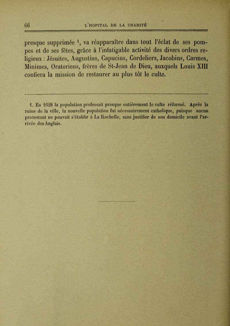 presque supprimée va réapparaître dans tout l’éclat de ses pom- pes et de ses fêtes, grâce à l’infatigable activité des divers ordres re- ligieux : Jésuites, Augustins, Capucins, Cordeliers, Jacobins, Carmes, Minimes, Oratoriens, frères de St-Jean de Dieu, auxquels Louis XIII confiera la mission de restaurer au plus tôt le culte. 1. En 1628 la population professait presque entièrement le culte réformé. Après la ruine de la ville, la nouvelle population fut nécessairement catholique, puisque aucun protestant ne pouvait s’établir à La Rochelle, sans justifier de son domicile avant l’ar- rivée des Anglais.