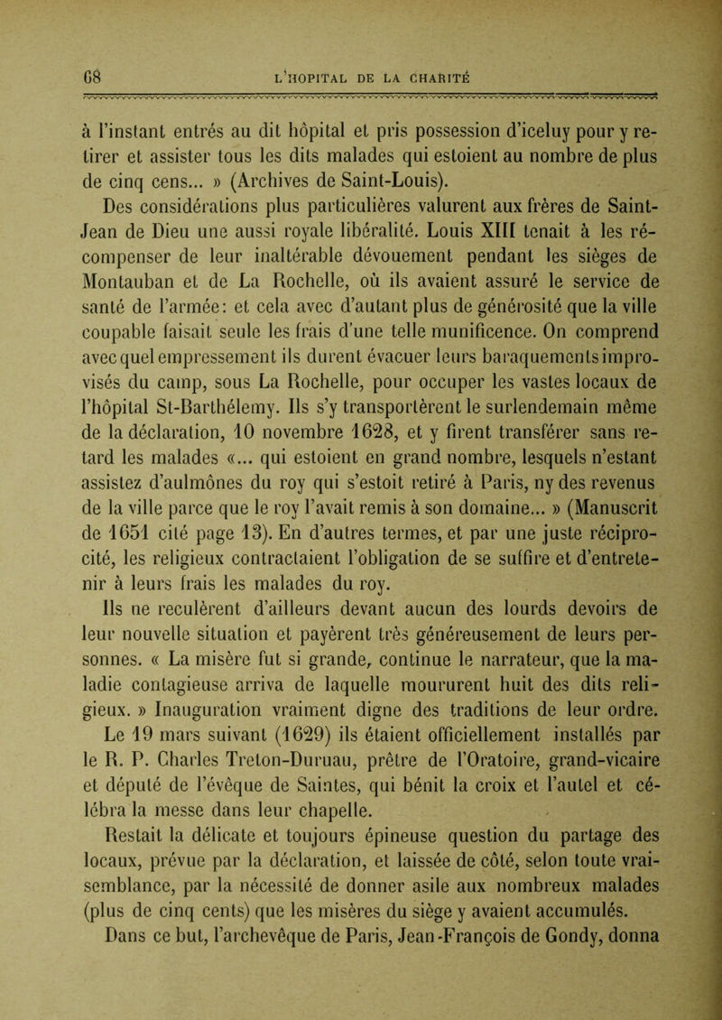 à l’instant entrés au dit hôpital et pris possession d’iceluy pour y re- tirer et assister tous les dits malades qui estoient au nombre de plus de cinq cens... » (Archives de Saint-Louis). Des considérations plus particulières valurent aux frères de Saint- Jean de Dieu une aussi royale libéralité. Louis XIII tenait à les ré- compenser de leur inaltérable dévouement pendant les sièges de Montauban et de La Rochelle, où ils avaient assuré le service de santé de l’armée: et cela avec d’autant plus de générosité que la ville coupable faisait seule les frais d’une telle munificence. On comprend avec quel empressement ils durent évacuer leurs baraquements impro- visés du camp, sous La Rochelle, pour occuper les vastes locaux de l’hôpital St-Rarthélemy. Ils s’y transportèrent le surlendemain même de la déclaration, 10 novembre 1628, et y firent transférer sans re- tard les malades «... qui estoient en grand nombre, lesquels n’estant assistez d’aulmônes du roy qui s’estoit retiré à Paris, ny des revenus de la ville parce que le roy l’avait remis à son domaine... » (Manuscrit de 1651 cité page 13). En d’autres termes, et par une juste récipro- cité, les religieux contractaient l’obligation de se suffire et d’entrete- nir à leurs frais les malades du roy. Ils ne reculèrent d’ailleurs devant aucun des lourds devoirs de leur nouvelle situation et payèrent très généreusement de leurs per- sonnes. « La misère fut si grande,, continue le narrateur, que la ma- ladie contagieuse arriva de laquelle moururent huit des dits reli* gieux. » Inauguration vraiment digne des traditions de leur ordre. Le 19 mars suivant (1629) ils étaient officiellement installés par le R. P. Charles Treton-Duruau, prêtre de l’Oratoire, grand-vicaire et député de l’évêque de Saintes, qui bénit la croix et l’autel et cé- lébra la messe dans leur chapelle. Restait la délicate et toujours épineuse question du partage des locaux, prévue par la déclaration, et laissée de côté, selon toute vrai- semblance, par la nécessité de donner asile aux nombreux malades (plus de cinq cents) que les misères du siège y avaient accumulés. Dans ce but, l’archevêque de Paris, Jean-François de Gondy, donna