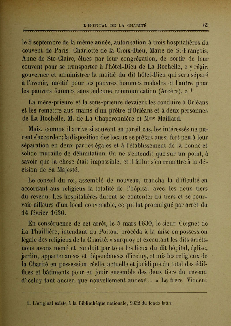 le 3 septembre de la même année, autorisation à trois hospitalières du couvent de Paris: Charlotte de la Croix-Dieu, Marie de St-François, Anne de Ste-Claire, élues par leur congrégation, de sortir de leur couvent pour se transporter à l’hotel-Dieu de La Rochelle, « y régir, gouverner et administrer la moitié du dit hôtel-Dieu qui sera séparé à l’avenir, moitié pour les pauvres hommes malades et l’autre poul- ies pauvres femmes sans aulcune communication (Arcère). » ^ La mère-prieure et la sous-prieure devaient les conduire à Orléans et les remettre aux mains d’un prêtre d’Orléans et à deux personnes de La Rochelle, M. de La Chaperonnière et Mme Maillard. Mais, comme il arrive si souvent en pareil cas, les intéressés ne pu- rent s’accorder; la disposition des locaux se prêtait aussi fort peu à leur séparation en deux parties égales et à l’établissement de la bonne et solide muraille de délimitation. On ne s’entendit que sur un point, à savoir que la chose était impossible, et il fallut s’en remettre à la dé- cision de Sa Majesté. Le conseil du roi, assemblé de nouveau, trancha la difficulté en accordant aux religieux la totalité de l’hôpital avec les deux tiers du revenu. Les hospitalières durent se contenter du tiers et se pour- voir ailleurs d’un local convenable, ce qui fut promulgué par arrêt du 14 février 1630. En conséquence de cet arrêt, le 5 mars 1630, le sieur Coignet de La Thuillière, intendant du Poitou, procéda à la mise en possession légale des religieux de la Charité: « surquoy et exécutant les dits arrêts? nous avons mené et conduit par tous les lieux du dit hôpital, église, jardin, appartenances et dépendances d’iceluy, et mis les religieux de la Charité en possession réelle, actuelle et juridique du total des édif- fices et bâtiments pour en jouir ensemble des deux tiers du revenu d’iceluy tant ancien que nouvellement annexé... » Le frère Vincent 1. L’original existe à la Bibliothèque nationale, 9332 du fonds latin.