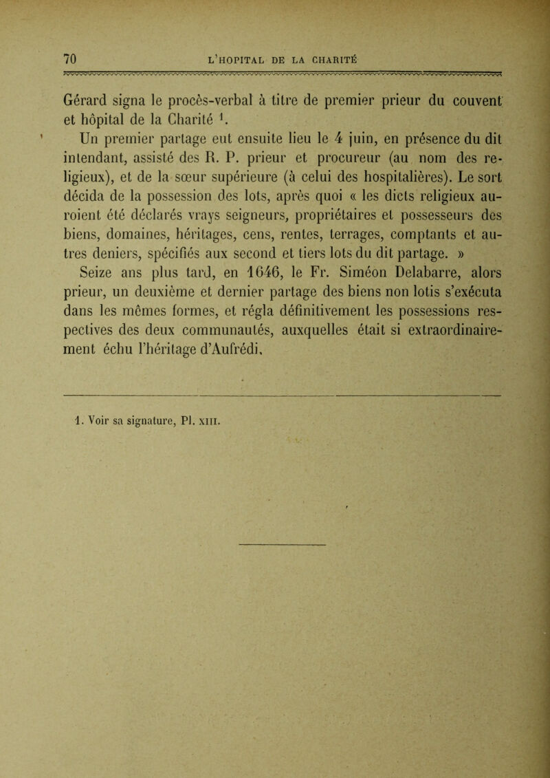 Gérard signa le procès-verbal à titre de premier prieur du couvent' et hôpital de la Charité ^ Un premier partage eut ensuite lieu le 4 juin, en présence du dit intendant, assisté des R. P. prieur et procureur (au. nom des re- ligieux), et de la sœur supérieure (à celui des hospitalières). Le sort décida de la possession des lots, après quoi « les dicts religieux au- roient été déclarés vrays seigneurs, propriétaires et possesseurs des biens, domaines, héritages, cens, rentes, terrages, comptants et au- tres deniers, spécifiés aux second et tiers lots du dit partage. » Seize ans plus tard, en 1646, le Fr. Siméon Delabarre, alors prieur, un deuxième et dernier partage des biens non lotis s’exécuta dans les memes formes, et régla définitivement les possessions res- pectives des deux communautés, auxquelles était si extraordinaire- ment échu l’héritage d’Aufrédi. 1. Voir sa signature, PI. xiii.