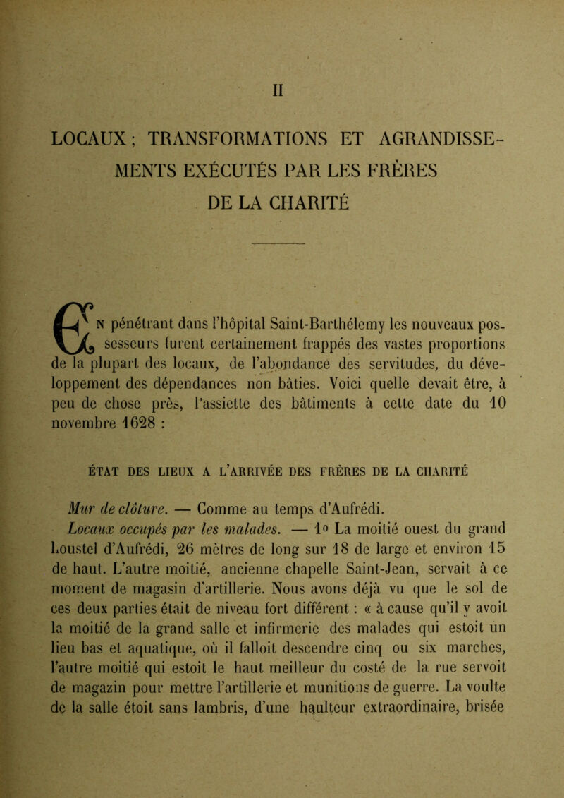 II LOCAUX; TRANSFORMATIONS ET AGRANDISSE- MENTS EXÉCUTÉS PAR LES FRÈRES DE LA CHARITÉ eN pénétrant dans l’hôpital Saint-Barthélemy les nouveaux pos. sesseurs furent certainement frappés des vastes proportions de la plupart des locaux, de rabondancé des servitudes, du déve- loppement des dépendances non bâties. Voici quelle devait être, à peu de chose près, Tassiette des bâtiments à cette date du 10 novembre 1628 : ÉTAT DES LIEUX A l’ARRIVÉE DES FRÈRES DE LA CHARITÉ Mur de clôture. — Comme au temps d’Aufrédi. Locaux occupés par les malades. —lo La moitié ouest du grand houstel d’Aufrédi, 26 mètres de long sur 18 de large et environ 15 de haut. L’autre moitié, ancienne chapelle Saint-Jean, servait à ce moment de magasin d’artillerie. Nous avons déjà vu que le sol de ces deux parties était de niveau fort différent : « à cause qu’il y avoit la moitié de la grand salle et infirmerie des malades qui estoit un lieu bas et aquatique, où il falloit descendre cinq ou six marches, l’autre moitié qui estoit le haut meilleur du costé de la rue servoit de magazin pour mettre l’artillerie et munitions de guerre. La voulte de la salle étoit sans lambris, d’une haulteur extraordinaire, brisée