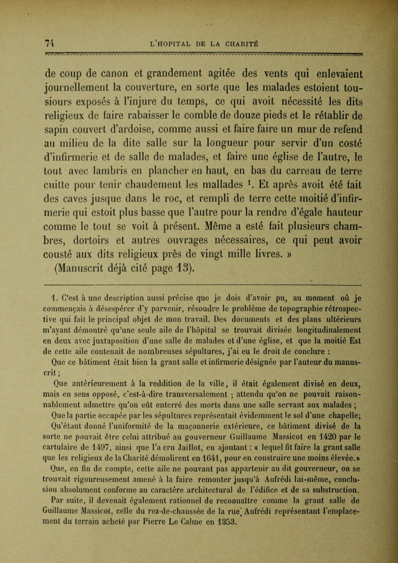 de coup de canon et grandement agitée des vents qui enlevaient journellement la couverture, en sorte que les malades estoient tou- siours exposés à l’injure du temps, ce qui avoit nécessité les dits religieux de faire rabaisser le comble de douze pieds et le rétablir de sapin couvert d’ardoise, comme aussi et faire faire un mur de refend au milieu de la dite salle sur la longueur pour servir d’un costé d’infirmerie et de salle de malades, et faire une église de l’autre, le tout avec lambris en plancher en haut, en bas du carreau de terre cuitte pour tenir chaudement les mallades ^ Et après avoit été fait des caves jusque dans le roc, et rempli de terre cette moitié d’infir- merie qui estoit plus basse que l’autre pour la rendre d’égale hauteur comme le tout se voit à présent. Même a esté fait plusieurs cham- bres, dortoirs et autres ouvrages nécessaires, ce qui peut avoir cousté aux dits religieux près de vingt mille livres. » (Manuscrit déjà cité page 13). i. C’est à une description aussi précise que je dois d’avoir pu, au moment où je commençais à désespérer d’y parvenir, résoudre le problème de topographie rétrospec- tive qui fait le principal objet de mon travail. Des documents et des plans ultérieurs m’ayant démontré qu’une seule aile de l’hôpital se trouvait divisée longitudinalement en deux avec juxtaposition d’une salle de malades et d’une église, et que la moitié Est de cette aile contenait de nombreuses sépultures, j’ai eu le droit de conclure : Que ce bâtiment était bien la grant salle et infirmerie désignée par l’auteur du manus- crit ; Que antérieurement à la reddition de la ville, il était également divisé en deux, mais en sens opposé, c’est-à-dire transversalement ; attendu qu’on ne pouvait raison- nablement admettre qu’on eût enterré des morts dans une salle servant aux malades ; Que la partie occupée par les sépultures représentait évidemment le sol d’une chapelle; Qu’étant donné l’uniformité de la maçonnerie extérieure, ce bâtiment divisé de la sorte ne pouvait être celui attribué au gouverneur Guillaume Massicot en 1420 par le cartulaire de 1497, ainsi que l’a cru Jaillot, en ajoutant : « lequel fit faire la grant salle que les religieux de la Charité démolirent en 1641, pour en construire une moins élevée.» Que, en fin de compte, celte aile ne pouvant pas appartenir au dit gouverneur, on se trouvait rigoureusement amené à la faire remonter jusqu’à Aufrédi lui-même, conclu- sion absolument conforme au caractère architectural de l’édifice et de sa substruction. Par suite, il devenait également rationnel de reconnaître comme la grant salle de Guillaume Massicot, celle du rez-de-chaussée de la rue] Aufrédi représentant l'emplace- ment du terrain acheté par Pierre Le Calme en 1353,