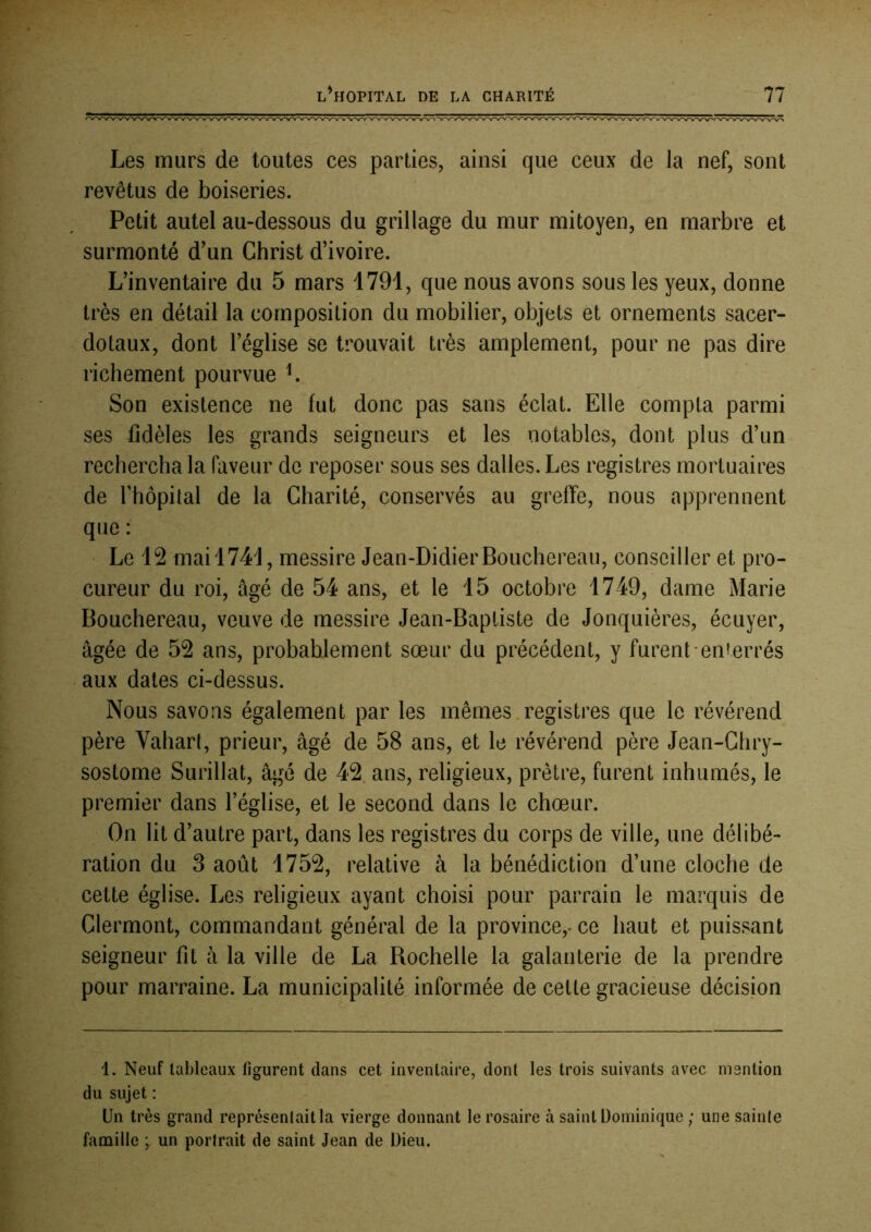 Les murs de toutes ces parties, ainsi que ceux de la nef, sont revêtus de boiseries. Petit autel au-dessous du grillage du mur mitoyen, en marbre et surmonté d'un Christ d’ivoire. L’inventaire du 5 mars 1791, que nous avons sous les yeux, donne très en détail la composition du mobilier, objets et ornements sacer- dotaux, dont l’église se trouvait très amplement, pour ne pas dire richement pourvue L Son existence ne fut donc pas sans éclat. Elle compta parmi ses fidèles les grands seigneurs et les notables, dont plus d’un rechercha la faveur de reposer sous ses dalles. Les registres mortuaires de rhôpital de la Charité, conservés au greffe, nous apprennent que : • Le 12 mai 1741, messire Jean-Didier Bouchereau, conseiller et pro- cureur du roi, âgé de 54 ans, et le 15 octobre 1749, dame Marie Bouchereau, veuve de messire Jean-Baptiste de Jonquières, écuyer, âgée de 52 ans, probablement sœur du précédent, y furent enterrés aux dates ci-dessus. Nous savons également par les mêmes registres que le révérend père Vahart, prieur, âgé de 58 ans, et le révérend père Jean-Chry- sostome Surfilât, âgé de 42 ans, religieux, prêtre, furent inhumés, le premier dans l’église, et le second dans le chœur. On lit d’autre part, dans les registres du corps de ville, une délibé- ration du 3 août 1752, relative à la bénédiction d’une cloche de cette église. Les religieux ayant choisi pour parrain le marquis de Clermont, commandant général de la province,^ ce haut et puissant seigneur fit à la ville de La Rochelle la galanterie de la prendre pour marraine. La municipalité informée de cette gracieuse décision 1. Neuf tableaux figurent dans cet inventaire, dont les trois suivants avec mention du sujet : Un très grand représentait la vierge donnant le rosaire à saint Dominique ; une sainte famille ; un portrait de saint Jean de Dieu.