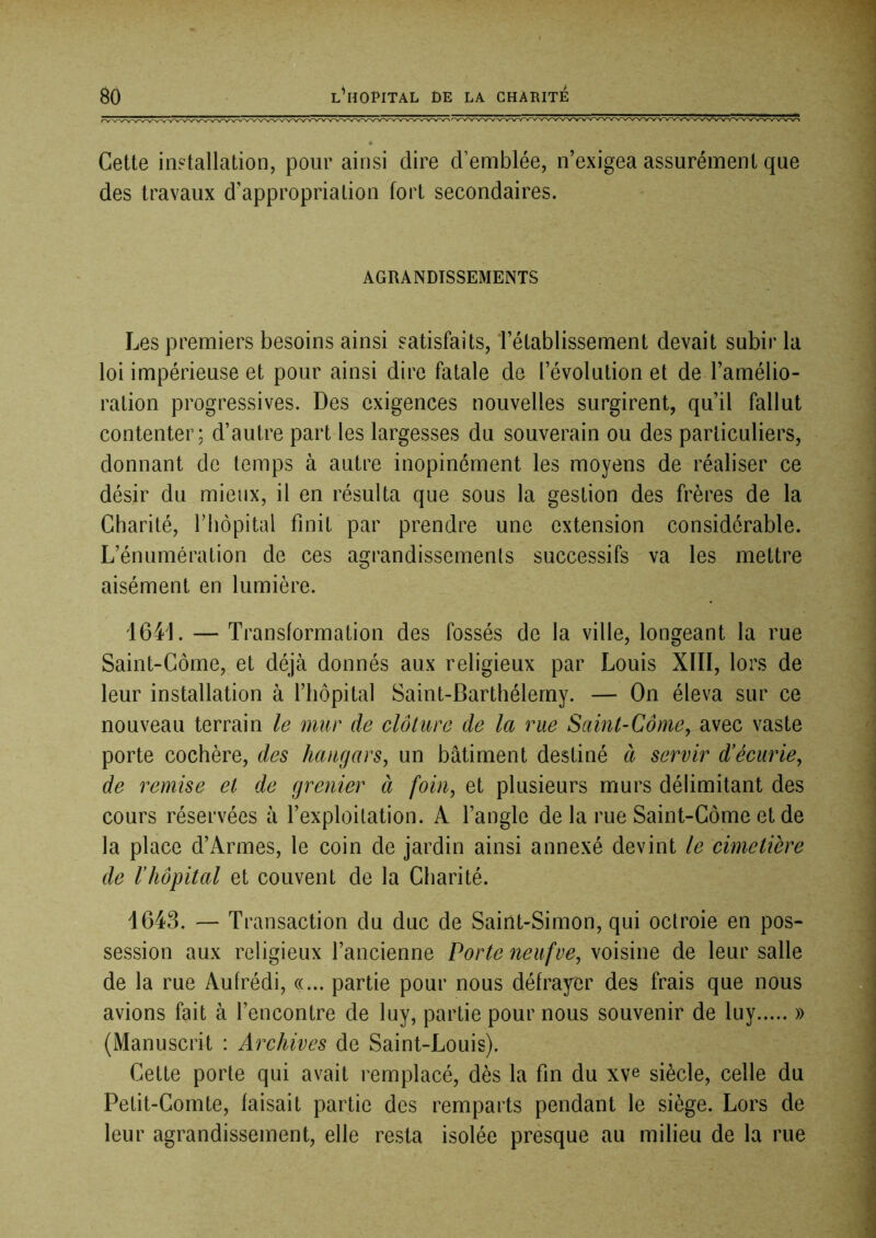 Cette installation, pour ainsi dire d’emblée, n’exigea assurément que des travaux d’appropriation fort secondaires. AGRANDISSEMENTS Les premiers besoins ainsi satisfaits, l’établissement devait subir la loi impérieuse et pour ainsi dire fatale de l’évolution et de l’amélio- ration progressives. Des exigences nouvelles surgirent, qu’il fallut contenter; d’autre part les largesses du souverain ou des particuliers, donnant de temps à autre inopinément les moyens de réaliser ce désir du mieux, il en résulta que sous la gestion des frères de la Charité, Tbopital finit par prendre une extension considérable. L’énumération de ces agrandissements successifs va les mettre aisément en lumière. 1641. — Transformation des fossés de la ville, longeant la rue Saint-Côme, et déjà donnés aux religieux par Louis XÏII, lors de leur installation à l’hôpital Saint-Barthélemy. — On éleva sur ce nouveau terrain le mur de clôture de la rue Saint-Côme, avec vaste porte cochère, des hangars, un bâtiment destiné à servir d'écurie, de remise et de grenier à foin, et plusieurs murs délimitant des cours réservées à l’exploitation. A l’angle de la rue Saint-Côme et de la place d’Armes, le coin de jardin ainsi annexé devint le cimetière de l’hôpital et couvent de la Charité. 1643. — Transaction du duc de Saint-Simon, qui octroie en pos- session aux religieux l’ancienne Porte neufue, voisine de leur salle de la rue Aufrédi, «... partie pour nous défrayer des frais que nous avions fait à l’encontre de luy, partie pour nous souvenir de luy » (Manuscrit : Archives de Saint-Louis). Cette porte qui avait remplacé, dès la fin du xve siècle, celle du Petit-Comte, faisait partie des remparts pendant le siège. Lors de leur agrandissement, elle resta isolée presque au milieu de la rue
