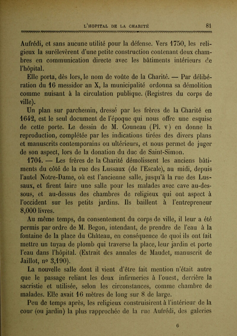 Aufrédi, et sans aucune utilité pour la défense. Vers 1750, les reli- gieux la surélevèrent d’une petite construction contenant deux cham- bres en communication directe avec les bâtiments intérieurs de rhôpital. Elle porta, dès lors, le nom de voûte de la Charité. — Par délibé- ration du 16 messidor an X, la municipalité ordonna sa démolition comme nuisant à la circulation publique. (Registres du corps de ville). Un plan sur parchemin, dressé par les frères de la Charité en 1642, est le seul document de l’époque qui nous offre une esquise de cette porte. Le dessin de M. Couneau (PI. v) en donne la reproduction, complétée par les indications tirées des divers plans et manuscrits contemporains ou ultérieurs, et nous permet de juger de son aspect, lors de la donation du duc de Saint-Simon. 1704. — Les frères de la Charité démolissent les anciens bâti- ments du côté de la rue des Lussaux (de l’Escale), au midi, depuis l’autel Notre-Dame, où est l’ancienne salle, jusqu’à la rue des Lus- saux, et firent faire une salle pour les malades avec cave au-des- sous, et au-dessus des chambres de religieux qui ont aspect à l’occident sur les petits jardins. Ils baillent à l’entrepreneur 8,000 livres. Au même temps, du consentement du corps de ville, il leur a été permis par ordre de M. Begon, intendant, de prendre de l’eau à la fontaine de la place du Château, en conséquence de quoi ils ont fait mettre un tuyau de plomb qui traverse la place, leur jardin et porte l’eau dans l’hôpital. (Extrait des annales de Maudet, manuscrit de Jaillot, no 3,190). La nouvelle salle dont il vient d’être fait mention n’était autre que le passage reliant les deux infirmeries à l’ouest, derrière la sacristie et utilisée, selon les circonstances, comme chambre de malades. Elle avait 16 mètres de long sur 8 de large. Peu de temps après, les religieux construisirent à l’intérieur de la cour (ou jardin) la plus rapprochée de la rue Aufrédi, des galeries 6