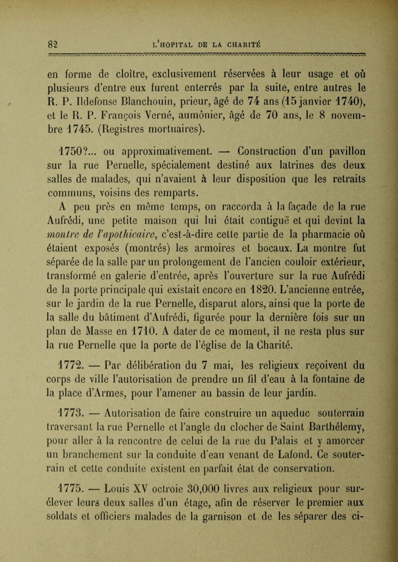 en forme de cloître, exclusivement réservées à leur usage et où plusieurs d’entre eux furent enterrés par la suite, entre autres le R. P. Ildefonse Blanchouin, prieur, âgé de 74 ans (15 janvier 1740), et le R. P. François Verné, aumônier, âgé de 70 ans, le 8 novem- bre 1745. (Registres mortuaires). 1750?... ou approximativement. — Construction d’un pavillon sur la rue Pernelle, spécialement destiné aux latrines des deux salles de malades, qui n’avaient à leur disposition que les retraits communs, voisins des remparts. A peu près en même temps, on raccorda à la façade de la rue Aufrédi, une petite maison qui lui était contiguë et qui devint la montre de Vapothicaire, c’est-à-dire cette partie de la pharmacie où étaient exposés (montrés) les armoires et bocaux. La montre fut séparée de la salle par un prolongement de l’ancien couloir extérieur, transformé en galerie d’entrée, après l’ouverture sur la rue Aufrédi de la porte principale qui existait encore en 1820. L’ancienne entrée, sur le jardin de la rue Pernelle, disparut alors, ainsi que la porte de la salle du bâtiment d’Aufrédi, figurée pour la dernière fois sur un plan de Masse en 1710. A dater de ce moment, il ne resta plus sur la rue Pernelle que la porte de l’église de la Charité. 1772. — Par délibération du 7 mai, les religieux reçoivent du corps de ville l’autorisation de prendre un fil d’eau à la fontaine de la place d’Armes, pour l’amener au bassin de leur jardin. 1773. — Autorisation de faire construire un aqueduc souterrain traversant la rue Pernelle et l’angle du clocher de Saint Barthélemy, pour aller à la rencontre de celui de la rue du Palais et y amorcer un branchement sur la conduite d’eau venant de Lafond. Ce souter- rain et cette conduite existent en parfait état de conservation. 1775. — Louis XV octroie 30,000 livres aux religieux pour sur- élever leurs deux salles d’un étage, afin de réserver le premier aux soldats et officiers malades de la garnison et de les séparer des ci-