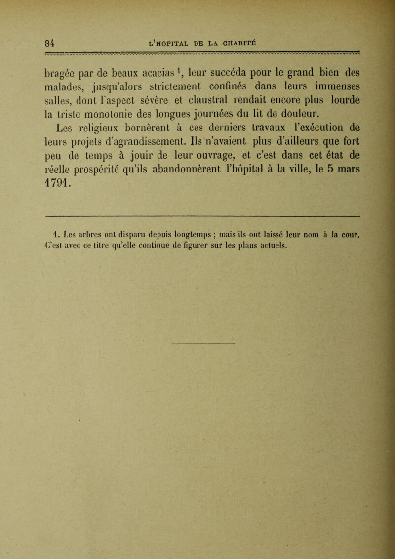 bragée par de beaux acacias ^ leur succéda pour le grand bien des malades, jusqu’alors strictement confinés dans leurs immenses salles, dont l'aspect sévère et claustral rendait encore plus lourde la triste monotonie des longues journées du lit de douleur. Les religieux bornèrent à ces derniers travaux l’exécution de leurs projets d’agrandissement. Ils n’avaient plus d’ailleurs que fort peu de temps à jouir de leur ouvrage, et c’est dans cet état de réelle prospérité qu’ils abandonnèrent l’iiôpital à la ville, le 5 mars 1791. 1. Les arbres ont disparu depuis longtemps ; mais ils ont laissé leur nom à la cour. C’est avec ce litre qu’elle continue de figurer sur les plans actuels.