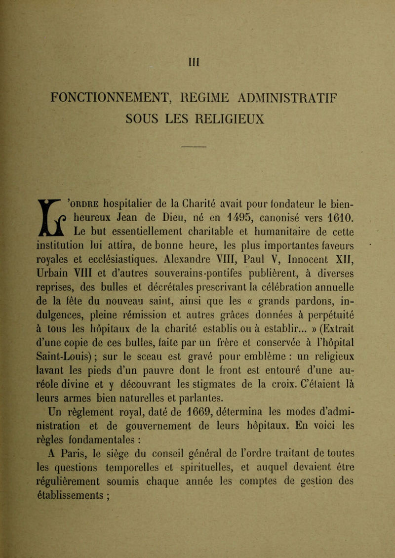 m FONCTIONNEMENT, REGIME ADMINISTRATIF SOUS LES RELIGIEUX ^1^ ’ORDRE hospitalier de la Charité avait pour londateur le bien- I ^ heureux Jean de Dieu, né en 1495, canonisé vers 1610. Le but essentiellement charitable et humanitaire de cette institution lui attira, de bonne heure, les plus importantes faveurs royales et ecclésiastiques. Alexandre VIII, Paul V, Innocent XII, Urbain VIII et d’autres souverains-pontifes publièrent, à diverses reprises, des bulles et décrétales prescrivant la célébration annuelle de la fête du nouveau saint, ainsi que les « grands pardons, in- dulgences, pleine rémission et autres grâces données à perpétuité à tous les hôpitaux de la charité establis ou à establir... » (Extrait d’une copie de ces bulles, faite par un frère et conservée à l’hôpital Saint-Louis) ; sur le sceau est gravé pour emblème : un religieux lavant les pieds d’un pauvre dont le front est entouré d’une au- réole divine et y découvrant les stigmates de la croix. C’élaient là leurs armes bien naturelles et parlantes. Un règlement royal, daté de 1669, détermina les modes d’admi- nistration et de gouvernement de leurs hôpitaux. En voici les règles fondamentales : A Paris, le siège du conseil général de l’ordre traitant de toutes les questions temporelles et spirituelles, régulièrement soumis chaque année les établissements ; et auquel devaient être comptes de gestion des