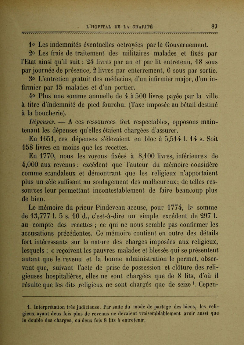 lo Les indemnités éventuelles octroyées par le Gouvernement. Les frais de traitement des militaires malades et fixés par l’Etat ainsi qu’il suit : 24 livres par an et par lit entretenu, 18 sous par journée de présence, 2 livres par enterrement, 6 sous par sortie. 3o L’entretien gratuit des médecins, d’un infirmier major, d’un in- firmier par 15 malades et d’un portier. 4o Plus une somme annuelle de 4 à 500 livres payée par la ville à titre d’indemnité de pied fourchu. (Taxe imposée au bétail destiné à la boucherie). Dépenses. — A ces ressources fort respectables, opposons main- tenant les dépenses qu’elles étaient chargées d’assurer. En 1651, ces dépenses s’élevaient en bloc à 5,514 1. 14 s. Soit 158 livres en moins que les recettes. En 1770, nous les voyons fixées à 8,100 livres, inférieures de 4,000 aux revenus : excédent que l’auteur du mémoire considère comme scandaleux et démontrant que les religieux n’apportaient plus un zèle suffisant au soulagement des malheureux; de telles res- sources leur permettant incontestablement de faire beaucoup plus de bien. Le mémoire du prieur Pindeveau accuse, pour 1774, la somme de 13,777 1. 5 s. 10 d., c’est-à-dire un simple excédent de 297 1. au compte des recettes ; ce qui ne nous semble pas confirmer les accusations précédentes. Ce mémoire contient en outre des détails fort intéressants sur la nature des charges imposées aux religieux, lesquels : « reçoivent les pauvres malades et blessés qui se présentent autant que le revenu et la bonne administration le permet, obser- vant que, suivant l’acte de prise de possession et clôture des reli- gieuses hospitalières, elles ne sont chargées que de 8 lits, d’où il résulte que les dits religieux ne sont chargés que de seize f Cepen- 1. Interprétation très judicieuse. Par suite du mode de partage des biens, les reli- gieux ayant deux fois plus de revenus ne devaient vraisemblablement avoir aussi que le double des charges, ou deux fois 8 lits à entretenir,