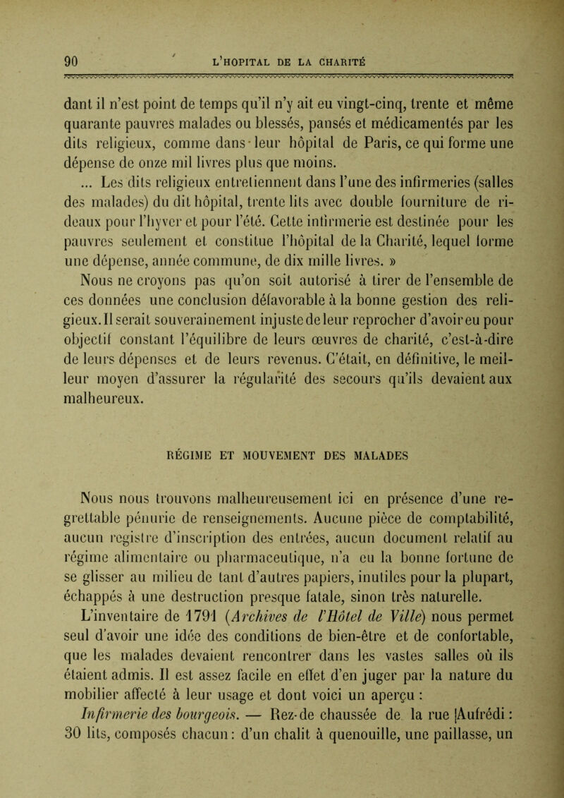 danl il n’est point de temps qu’il n’y ait eu vingt-cinq, trente et même quarante pauvres malades ou blessés, pansés et médicamentés par les dits religieux, comme dans* leur hôpital de Paris, ce qui forme une dépense de onze mil livres plus que moins. ... Les dits religieux entretiennent dans l’une des infirmeries (salles des malades) du dit hôpital, trente lits avec double fourniture de ri- deaux pour riiyver et pour l’été. Cette infirmerie est destinée pour les pauvres seulement et constitue l’hôpital de la Charité, lequel lorme une dépense, année commune, de dix mille livres. » Nous ne croyons pas qu’on soit autorisé à tirer de l’ensemble de ces données une conclusion défavorable à la bonne gestion des reli- gieux. Il serait souverainement injustedeleur reprocher d’avoireu pour objectif constant l’équilibre de leurs œuvres de charité, c’est-à-dire de leurs dépenses et de leurs revenus. C’était, en définitive, le meil- leur moyen d’assurer la régularité des secours qu’ils devaient aux malheureux. RÉGIME ET MOUVEMENT DES MALADES Nous nous trouvons malheureusement ici en présence d’une re- grettable pénurie de renseignements. Aucune pièce de comptabilité, aucun registre d’inscription des entrées, aucun document relatif au régime alimentaire ou pharmaceutique, n’a eu la bonne fortune de se glisser au milieu de tant d’autres papiers, inutiles pour la plupart, échappés à une destruction presque fatale, sinon très naturelle. L’inventaire de 1791 [Archives de l’Hôtel de Ville) nous permet seul d’avoir une idée des conditions de bien-être et de confortable, que les malades devaient rencontrer dans les vastes salles où ils étaient admis. Il est assez facile en effet d’en juger par la nature du mobilier affecté à leur usage et dont voici un aperçu : Infirmerie des bourgeois. — Rez-de chaussée de la rue |Aufrédi : 30 lits, composés chacun : d’un châlit à quenouille, une paillasse, un