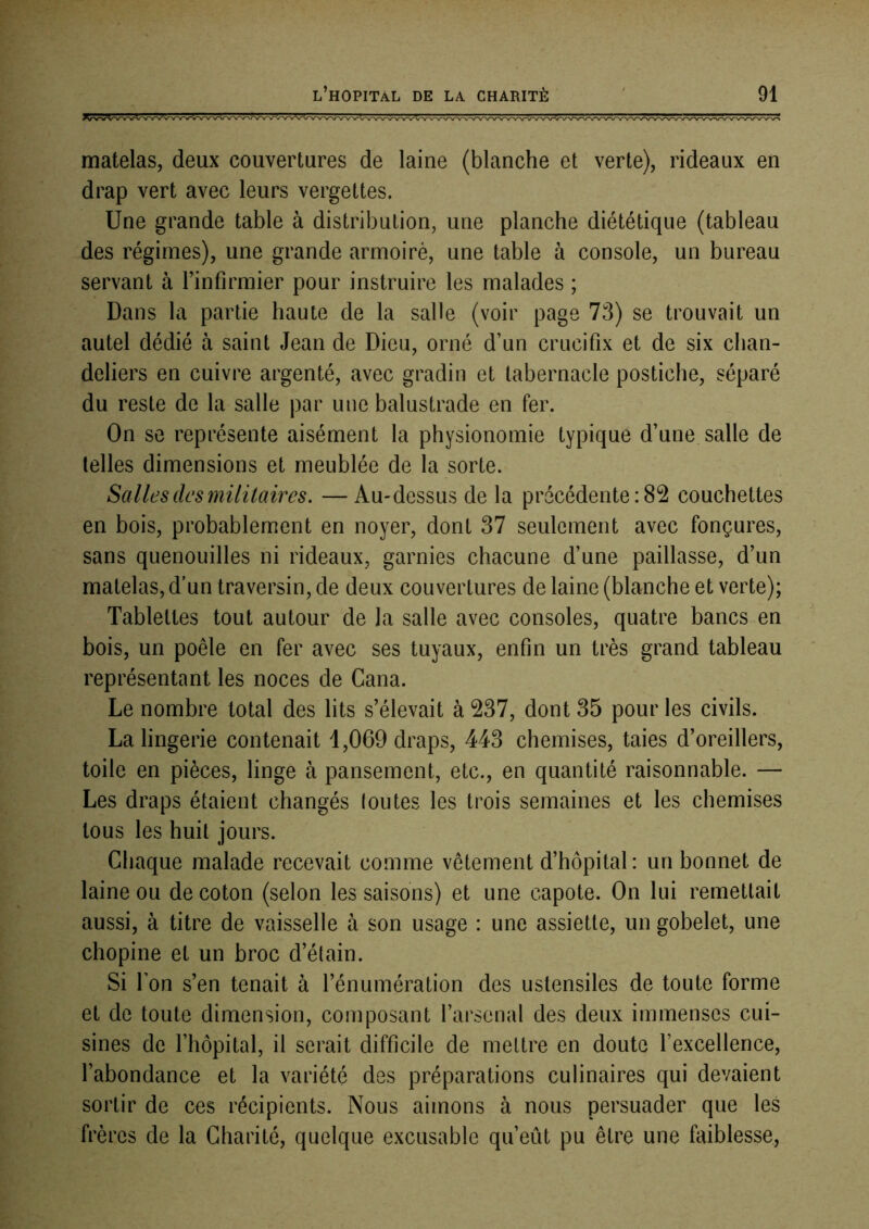 matelas, deux couvertures de laine (blanche et verte), rideaux en drap vert avec leurs vergettes. Une grande table à distribution, une planche diététique (tableau des régimes), une grande armoiré, une table à console, un bureau servant à l’infirmier pour instruire les malades ; Dans la partie haute de la salle (voir page 73) se trouvait un autel dédié à saint Jean de Dieu, orné d’un crucifix et de six chan- deliers en cuivre argenté, avec gradin et tabernacle postiche, séparé du reste de la salle par une balustrade en fer. On se représente aisément la physionomie typique d’une salle de telles dimensions et meublée de la sorte. Salles des militaires. —Au-dessus de la précédente : 82 couchettes en bois, probablement en noyer, dont 37 seulement avec fonçures, sans quenouilles ni rideaux, garnies chacune d’une paillasse, d’un matelas, d’un traversin, de deux couvertures de laine (blanche et verte); Tablettes tout autour de la salle avec consoles, quatre bancs en bois, un poêle en fer avec ses tuyaux, enfin un très grand tableau représentant les noces de Cana. Le nombre total des lits s’élevait à 237, dont 35 pour les civils. La lingerie contenait 1,069 draps, 443 chemises, taies d’oreillers, toile en pièces, linge à pansement, etc., en quantité raisonnable. — Les draps étaient changés (outes les trois semaines et les chemises tous les huit jours. Chaque malade recevait comme vêtement d’hôpital: un bonnet de laine ou de coton (selon les saisons) et une capote. On lui remettait aussi, à titre de vaisselle à son usage : une assiette, un gobelet, une chopine et un broc d’étain. Si l’on s’en tenait à l’énumération des ustensiles de toute forme et de toute dimension, composant l’arsenal des deux immenses cui- sines de l’hôpital, il serait difficile de mettre en doute fexcellence, l’abondance et la variété des préparations culinaires qui devaient sortir de ces récipients. Nous aimons à nous persuader que les frères de la Charité, quelque excusable qu’eût pu être une faiblesse.