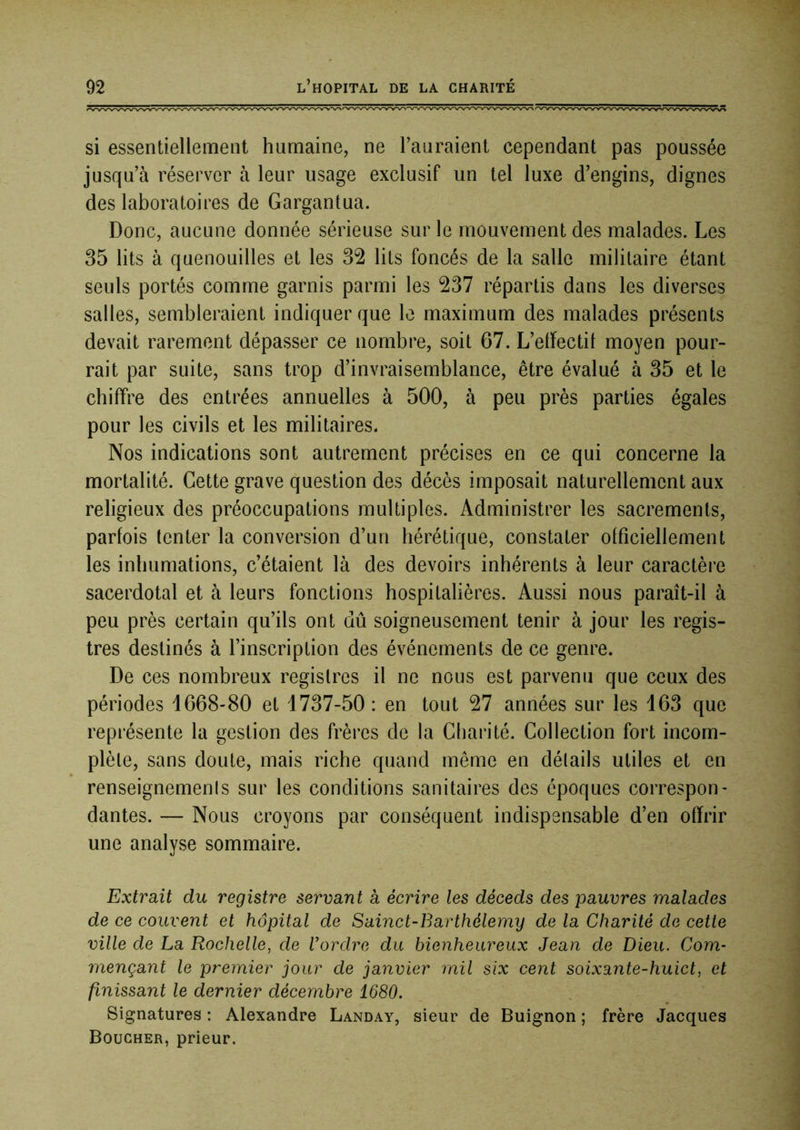 si essentiellement humaine, ne l’auraient cependant pas poussée jusqu’à réserver à leur usage exclusif un tel luxe d’engins, dignes des laboratoires de Gargantua. Donc, aucune donnée sérieuse sur le mouvement des malades. Les 35 lits à quenouilles et les 32 lits foncés de la salle militaire étant seuls portés comme garnis parmi les 237 répartis dans les diverses salles, sembleraient indiquer que le maximum des malades présents devait rarement dépasser ce nombre, soit 67. L’elfectil moyen pour- rait par suite, sans trop d’invraisemblance, être évalué à 35 et le chiffre des entrées annuelles à 500, à peu près parties égales pour les civils et les militaires. Nos indications sont autrement précises en ce qui concerne la mortalité. Cette grave question des décès imposait naturellement aux religieux des préoccupations multiples. Administrer les sacrements, parfois tenter la conversion d’un hérétique, constater officiellement les inhumations, c’étaient là des devoirs inhérents à leur caractère sacerdotal et à leurs fonctions hospitalières. Aussi nous paraît-il à peu près certain qu’ils ont dû soigneusement tenir à jour les regis- tres destinés à l’inscription des événements de ce genre. De ces nombreux registres il ne nous est parvenu que ceux des périodes 1668-80 et 1737-50: en tout 27 années sur les 163 que représente la gestion des frères de la Charité. Collection fort incom- plète, sans doute, mais riche quand même en détails utiles et en renseignemenis sur les conditions sanitaires des époques correspon- dantes. — Nous croyons par conséquent indispensable d’en offrir une analyse sommaire. Extrait du registre servant à écrire les déceds des pauvres malades de ce couvent et hôpital de Sainct-Barthélemy de la Charité de cette ville de La Rochelle, de Vordre du bienheureux Jean de Dieu. Com- mençant le premier jour de janvier mil six cent soixante-huict, et finissant le dernier décembre 1680. Signatures : Alexandre Landay, sieur de Buignon ; frère Jacques Boucher, prieur.
