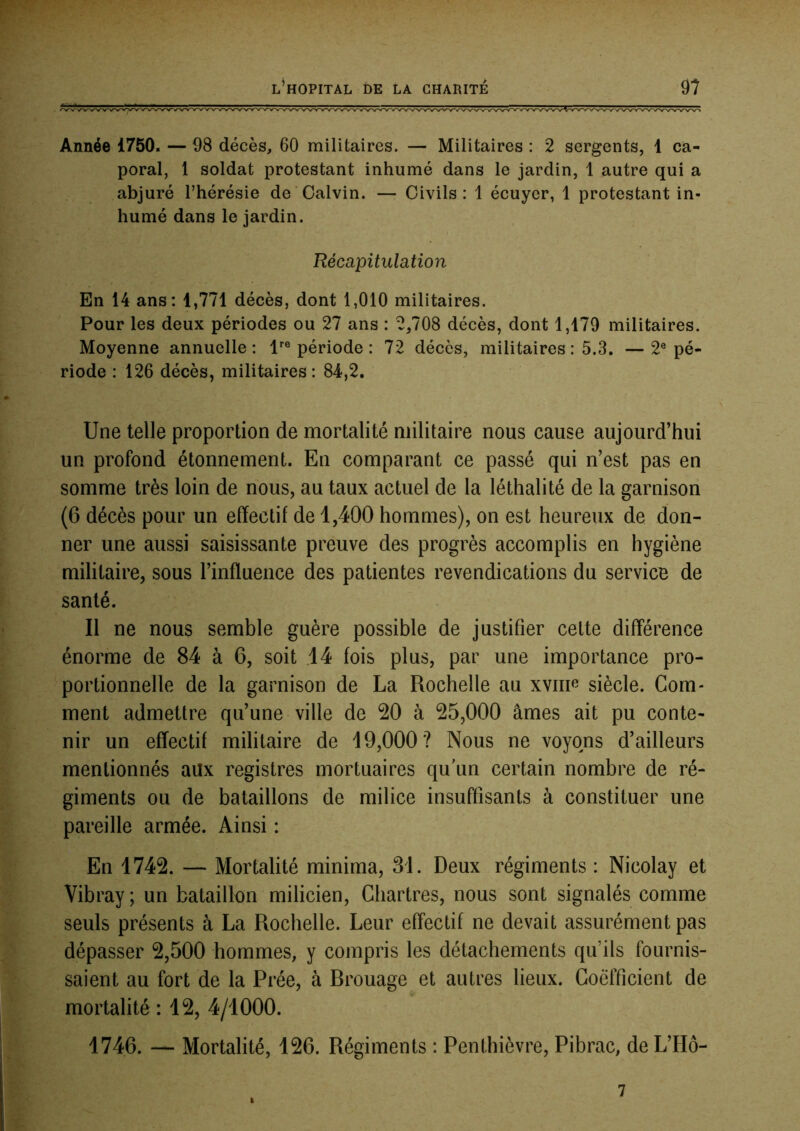 Année 1750. — 98 décès, 60 militaires. — Militaires : 2 sergents, 1 ca- poral, 1 soldat protestant inhumé dans le jardin, 1 autre qui a abjuré l’hérésie de Calvin. — Civils: 1 écuyer, 1 protestant in- humé dans le jardin. Récapitulation En 14 ans: 1,771 décès, dont 1,010 militaires. Pour les deux périodes ou 27 ans : 2,708 décès, dont 1,179 militaires. Moyenne annuelle: P® période : 72 décès, militaires : 5.3. —2® pé- riode : 126 décès, militaires: 84,2, Une telle proportion de mortalité militaire nous cause aujourd’hui un profond étonnement. En comparant ce passé qui n’est pas en somme très loin de nous, au taux actuel de la léthalité de la garnison (6 décès pour un effectif de 1,400 hommes), on est heureux de don- ner une aussi saisissante preuve des progrès accomplis en hygiène militaire, sous l’inffuence des patientes revendications du service de santé. Il ne nous semble guère possible de justifier cette différence énorme de 84 à 6, soit .14 fois plus, par une importance pro- portionnelle de la garnison de La Rochelle au xyiii^ siècle. Com- ment admettre qu’une ville de 20 à 25,000 âmes ait pu conte- nir un effectif militaire de 19,000 ? Nous ne voyons d’ailleurs mentionnés aux registres mortuaires qu’un certain nombre de ré- giments ou de bataillons de milice insuffisants à constituer une pareille armée. Ainsi : En 1742. — Mortalité minima, 31. Deux régiments : Nicolay et Vibray ; un bataillon milicien, Chartres, nous sont signalés comme seuls présents à La Rochelle. Leur effectif ne devait assurément pas dépasser 2,500 hommes, y compris les détachements qu’ils fournis- saient au fort de la Prée, à Rrouage et autres lieux. Coefficient de mortalité : 12, 4/1000. 1746. — Mortalité, 126. Régiments : Penthièvre, Pibrac, deL’Hô- 7