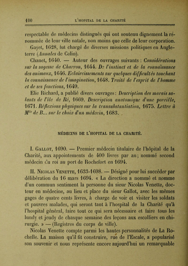 respectable de médecins distingués qui ont soutenu dignement la re- nommée de leur ville natale, non moins que celle de leur corporation. Gayet, 1628, fut chargé de diverses missions politiques en Angle- terre {Annales de Colin). Chanet, 1640. — Auteur des ouvrages suivants : Considérations sur la sagesse de Charron, 1644. De rinstinct et de la connaissance des animauz, 1646. Eclaircissements sur quelques difficultés touchant la connaissance de V imagination, 1648. Traité de T esprit de T homme et de ses fonctions, 1649. Elie Richard, a publié divers ouvrages : Description des marais sa- lants de Vile de Ré, 1669. Description anatomique d'une poreille, 1671. Réflexions physiques sur la transuhstantiation, 1675. Lettre à de R... sur le choix d'un médecin, 1683. , MÉDECINS DE L’HOPITAL DE LA CHARITÉ. I. Gallot, 1690. — Premier médecin titulaire de l’hôpital de la Charité, aux appointements de 400 livres par an ; nommé second médecin du roi au port de Rochefort en 1694. H. Nicolas Venette, 1633-1698. — Désigné pour lui succéder par délibération du 16 mars 1694. « La direction a nommé et aomme d’un commun sentiment la personne du sieur Nicolas Venette, doc- teur en médecine, au lieu et place du sieur Gallot, avec les mêmes gages de quatre cents livres, à charge de voir et visiter les soldats et pauvres malades, qui seront tant à l’hospital de la Charité qu’à l’hospital général, faire tout ce qui sera nécessaire et faire tous les lundy et jeudy de chasque semaine des leçons aux escolliers en chi- rurgie. » — (Registres du corps de ville). Nicolas Venette compte parmi les hautes personnalités de La Ro- chelle. La maison qu’il fit construire, rue de l’Escale, a popularisé son souvenir et nous représente encore aujourd’hui un remarquable